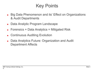 MIS Training Institute Holdings, Inc. Slide 3
©
 Big Data Phenomenon and its’ Effect on Organizations
& Audit Departments
 Data Analytic Program Landscape
 Forensics + Data Analytics = Mitigated Risk
 Continuous Auditing Evolution
 Data Analytics Future: Organization and Audit
Department Affects
Key Points
 