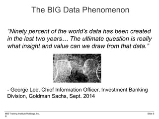 MIS Training Institute Holdings, Inc. Slide 5
©
The BIG Data Phenomenon
“Ninety percent of the world’s data has been created
in the last two years… The ultimate question is really
what insight and value can we draw from that data.”
- George Lee, Chief Information Officer, Investment Banking
Division, Goldman Sachs, Sept. 2014
 