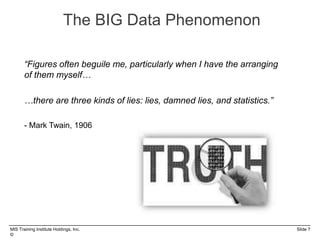 MIS Training Institute Holdings, Inc. Slide 7
©
The BIG Data Phenomenon
“Figures often beguile me, particularly when I have the arranging
of them myself…
…there are three kinds of lies: lies, damned lies, and statistics.”
- Mark Twain, 1906
 