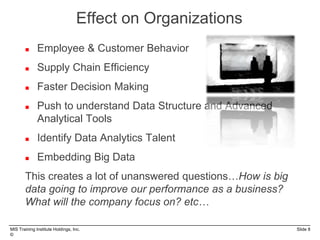 MIS Training Institute Holdings, Inc. Slide 8
©
 Employee & Customer Behavior
 Supply Chain Efficiency
 Faster Decision Making
 Push to understand Data Structure and Advanced
Analytical Tools
 Identify Data Analytics Talent
 Embedding Big Data
This creates a lot of unanswered questions…How is big
data going to improve our performance as a business?
What will the company focus on? etc…
Effect on Organizations
 