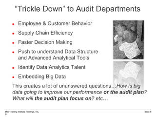 MIS Training Institute Holdings, Inc. Slide 9
©
“Trickle Down” to Audit Departments
 Employee & Customer Behavior
 Supply Chain Efficiency
 Faster Decision Making
 Push to understand Data Structure
and Advanced Analytical Tools
 Identify Data Analytics Talent
 Embedding Big Data
This creates a lot of unanswered questions…How is big
data going to improve our performance or the audit plan?
What will the audit plan focus on? etc…
 