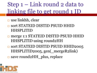 Step 1 – Link round 2 data to
linking file to get round 1 ID
 use linkhh, clear
 sort STATEID DISTID PSUID HHID
HHSPLITID
 merge 1:1 STATEID DISTID PSUID HHID
HHSPLITID using round2HH
 sort STATEID DISTID PSUID HHID2005
HHSPLITID2005, gen(_mergeR2link)
 save round2HH_plus, replace
 