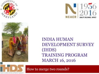 INDIA HUMAN
DEVELOPMENT SURVEY
(IHDS)
TRAINING PROGRAM
MARCH 16, 2016
How to merge two rounds?
 
