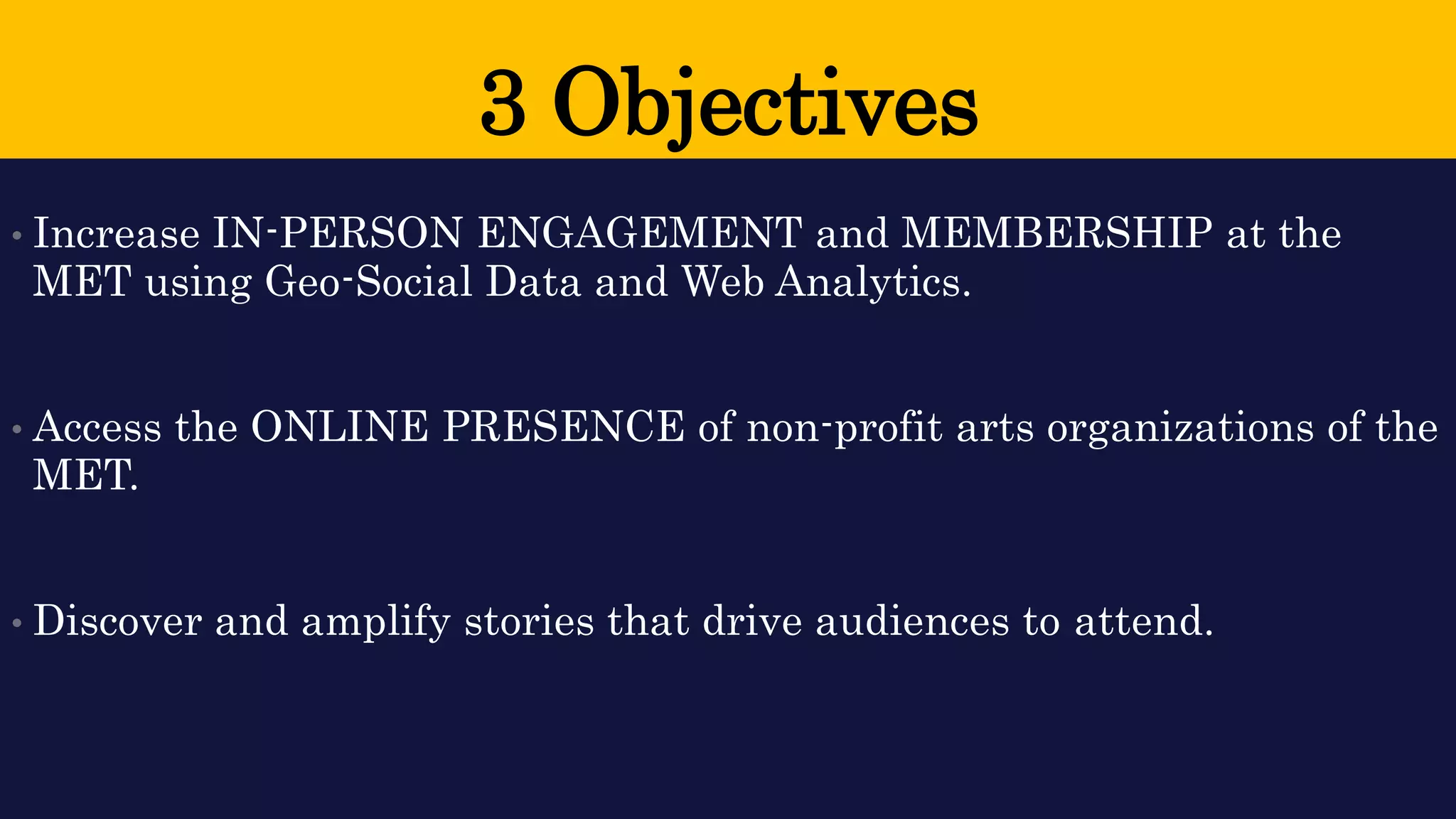 3 Objectives 
•Increase IN-PERSON ENGAGEMENT and MEMBERSHIP at the MET using Geo-Social Data and Web Analytics. 
•Access the ONLINE PRESENCE of non-profit arts organizations of the MET. 
•Discover and amplify stories that drive audiences to attend.  