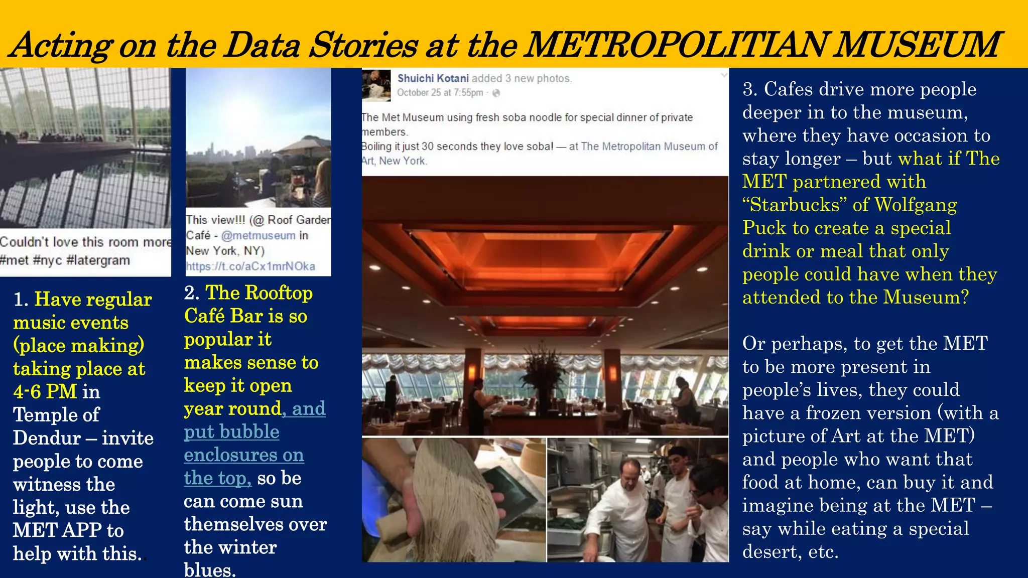 Acting on the Data Stories at the METROPOLITIAN MUSEUM 
1. Have regular music events (place making) taking place at 4-6 PM in Temple of Dendur –invite people to come witness the light, use the MET APP to help with this.. 
2. The Rooftop Café Bar is so popular it makes sense to keep it open year round, and put bubble enclosures on the top,so be can come sun themselves over the winter blues. 
3. Cafes drive more people deeper in to the museum, where they have occasion to stay longer –but what if The MET partnered with “Starbucks” of Wolfgang Puck to create a special drink or meal that only people could have when they attended to the Museum? 
Or perhaps, to get the MET to be more present in people’s lives, they could have a frozen version (with a picture of Art at the MET) and people who want that food at home, can buy it and imagine being at the MET – say while eating a special desert, etc.  