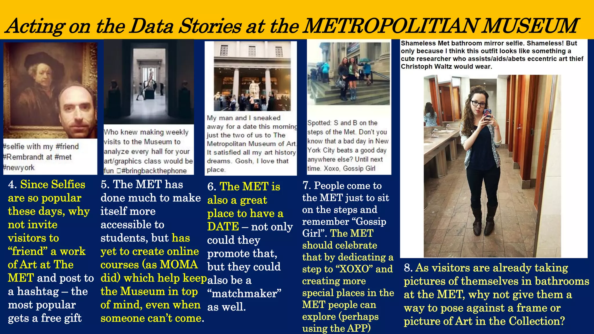Acting on the Data Stories at the METROPOLITIAN MUSEUM 
4. Since Selfies are so popular these days, why not invite visitors to “friend” a work of Art at The MET and post to a hashtag –the most popular gets a free gift 
5. The MET has done much to make itself more accessible to students, but has yet to create online courses (as MOMA did) which help keep the Museum in top of mind, even when someone can’t come. 
6. The MET is also a great place to have a DATE –not only could they promote that, but they could also be a “matchmaker” as well. 
7. People come to the MET just to sit on the steps and remember “Gossip Girl”. The MET should celebrate that by dedicating a step to “XOXO” and creating more special places in the MET people can explore (perhaps using the APP) 
8. As visitors are already taking pictures of themselves in bathrooms at the MET, why not give them a way to pose against a frame or picture of Art in the Collection?  