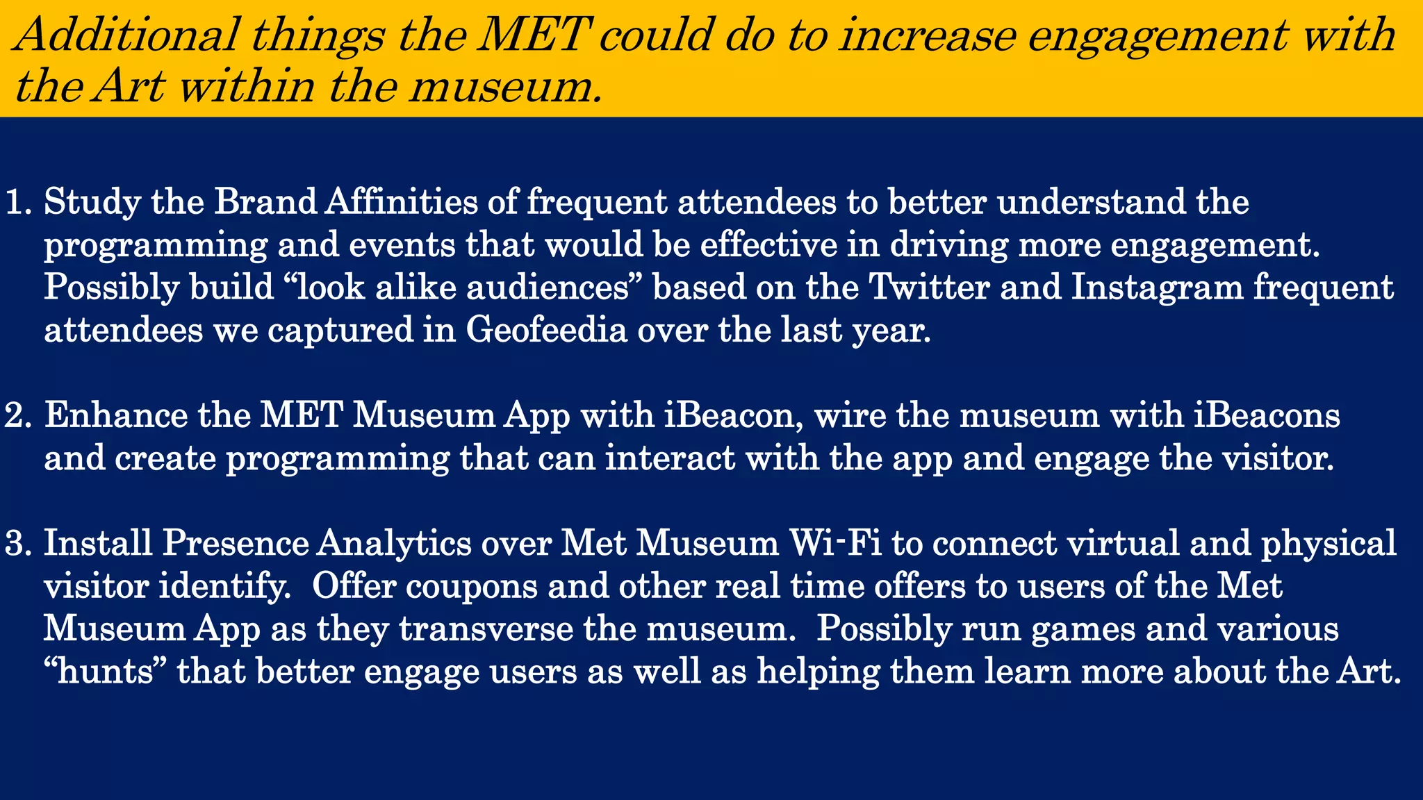 Additional things the MET could do to increase engagement with the Art within the museum. 
1.Study the Brand Affinities of frequent attendees to better understand the programming and events that would be effective in driving more engagement. Possibly build “look alike audiences” based on the Twitter and Instagram frequent attendees we captured in Geofeedia over the last year. 
2.Enhance the MET Museum App with iBeacon, wire the museum with iBeacons and create programming that can interact with the app and engage the visitor. 
3.Install Presence Analytics over Met Museum Wi-Fi to connect virtual and physical visitor identify. Offer coupons and other real time offers to users of the Met Museum App as they transverse the museum. Possibly run games and various “hunts” that better engage users as well as helping them learn more about the Art.  