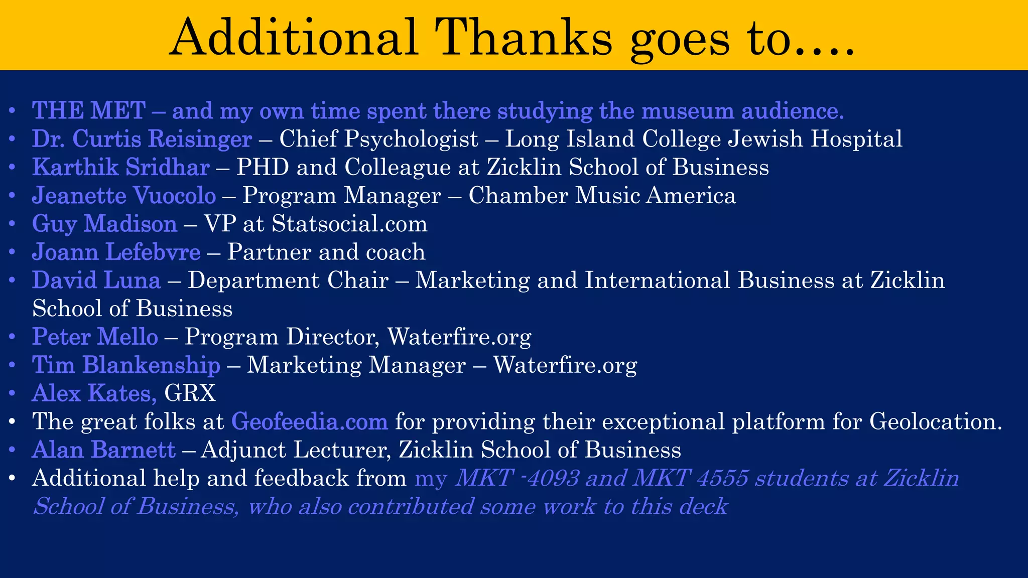 Additional Thanks goes to…. 
•THE MET –and my own time spent there studying the museum audience. 
•Dr. Curtis Reisinger –Chief Psychologist –Long Island College Jewish Hospital 
•Karthik Sridhar –PHD and Colleague at Zicklin School of Business 
•Jeanette Vuocolo –Program Manager –Chamber Music America 
•Guy Madison –VP at Statsocial.com 
•Joann Lefebvre –Partner and coach 
•David Luna –Department Chair –Marketing and International Business at Zicklin School of Business 
•Peter Mello –Program Director, Waterfire.org 
•Tim Blankenship –Marketing Manager –Waterfire.org 
•Alex Kates, GRX 
•The great folks at Geofeedia.comfor providing their exceptional platform for Geolocation. 
•Alan Barnett –Adjunct Lecturer, Zicklin School of Business 
•Additional help and feedback from my MKT -4093 and MKT 4555 students at Zicklin School of Business, who also contributed some work to this deck 