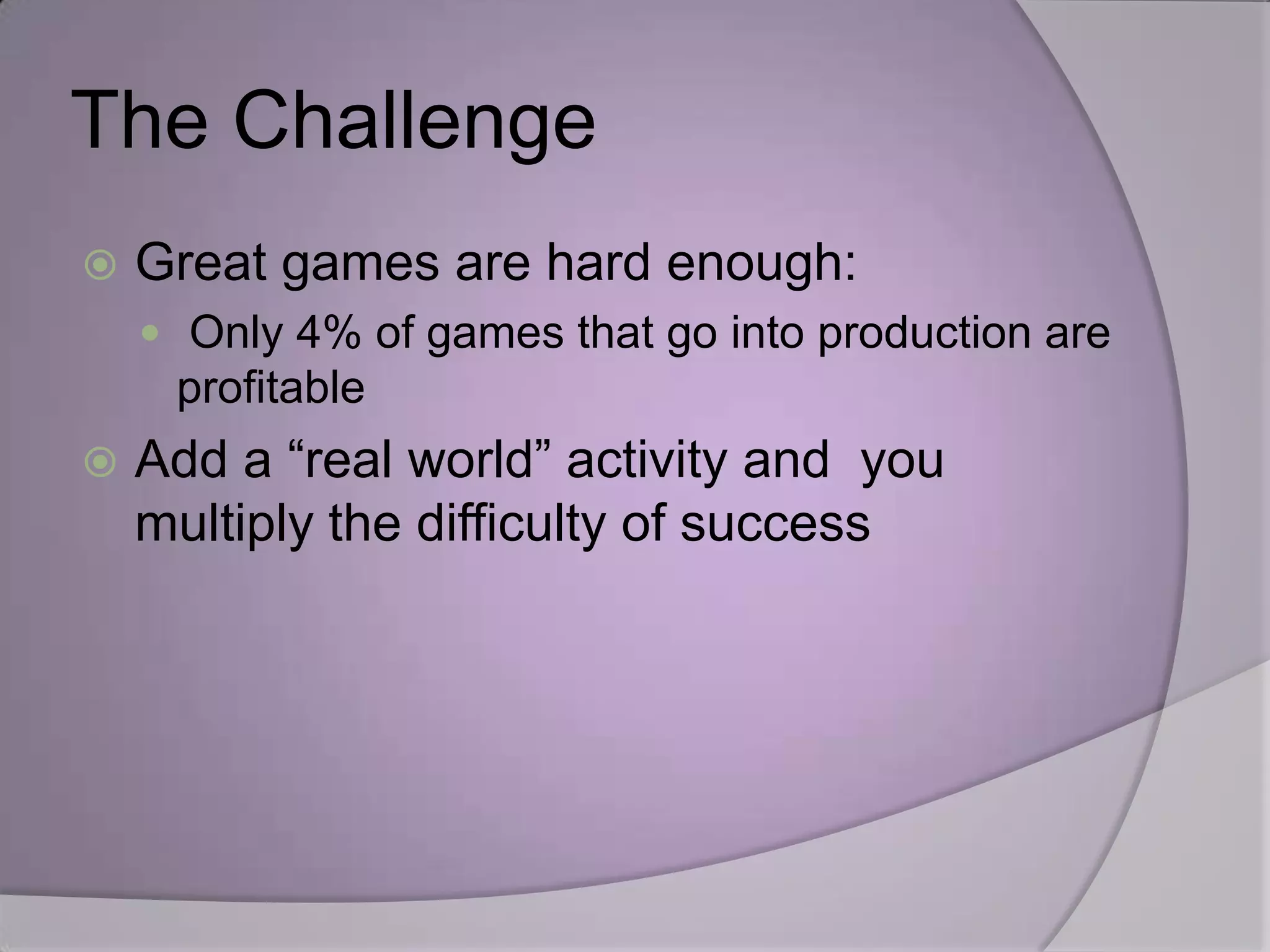 The Challenge
   Great games are hard enough:
     Only 4% of games that go into production are
     profitable
   Add a “real world” activity and you
    multiply the difficulty of success
 