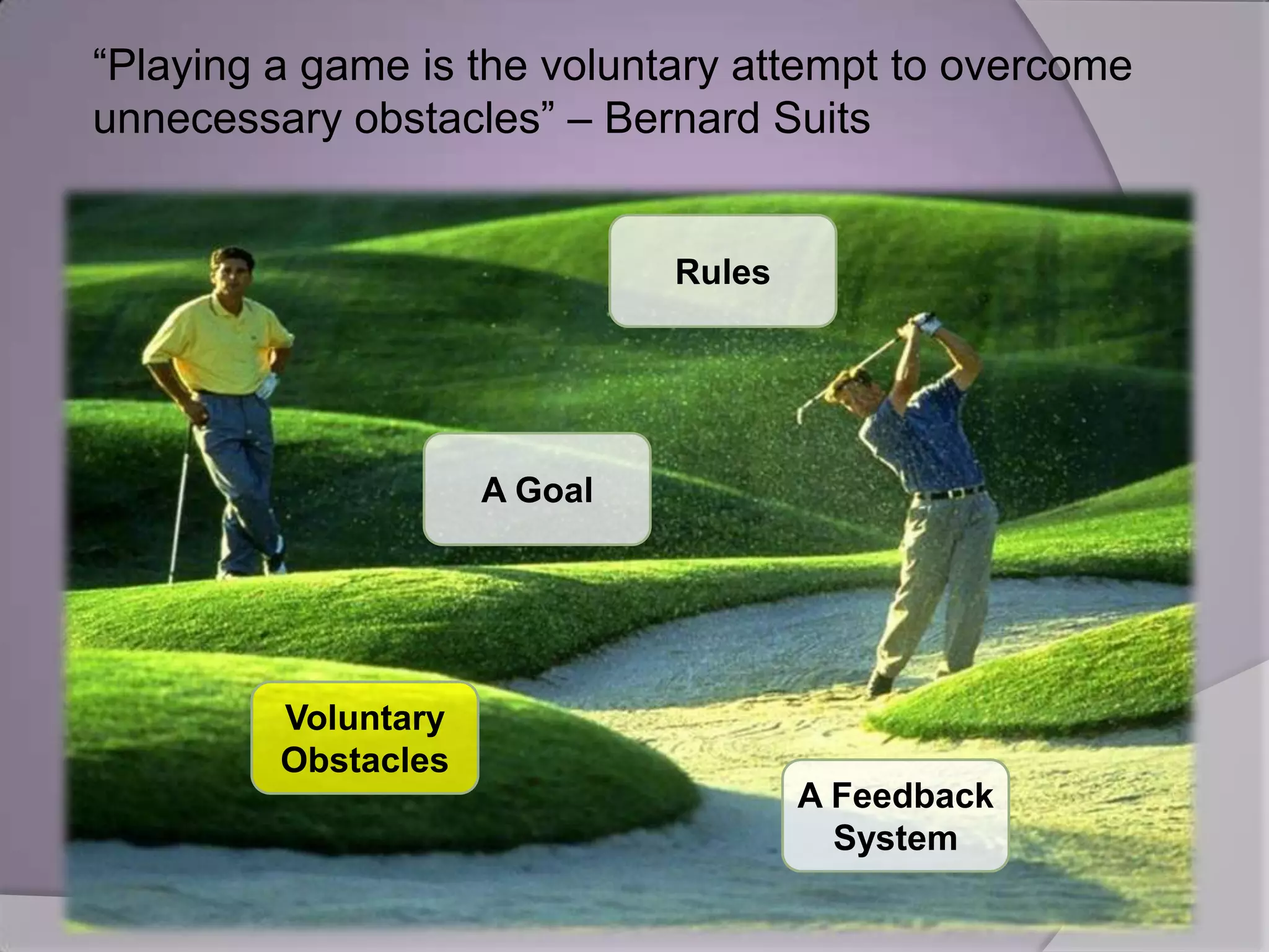 “Playing a game is the voluntary attempt to overcome
unnecessary obstacles” – Bernard Suits


                              Rules




                     A Goal




         Voluntary
         Obstacles
                                      A Feedback
                                        System
 