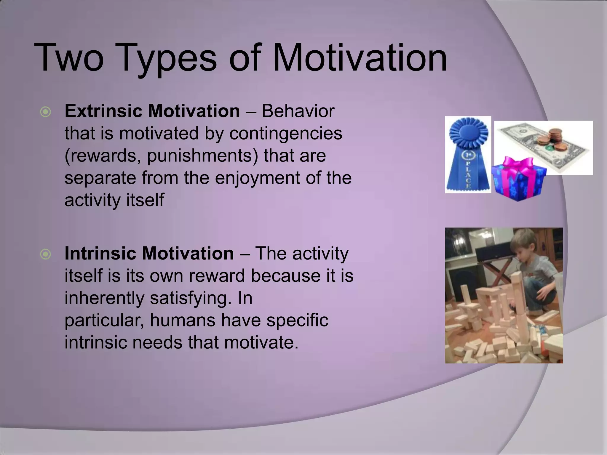 Two Types of Motivation
   Extrinsic Motivation – Behavior
    that is motivated by contingencies
    (rewards, punishments) that are
    separate from the enjoyment of the
    activity itself

   Intrinsic Motivation – The activity
    itself is its own reward because it is
    inherently satisfying. In
    particular, humans have specific
    intrinsic needs that motivate.
 