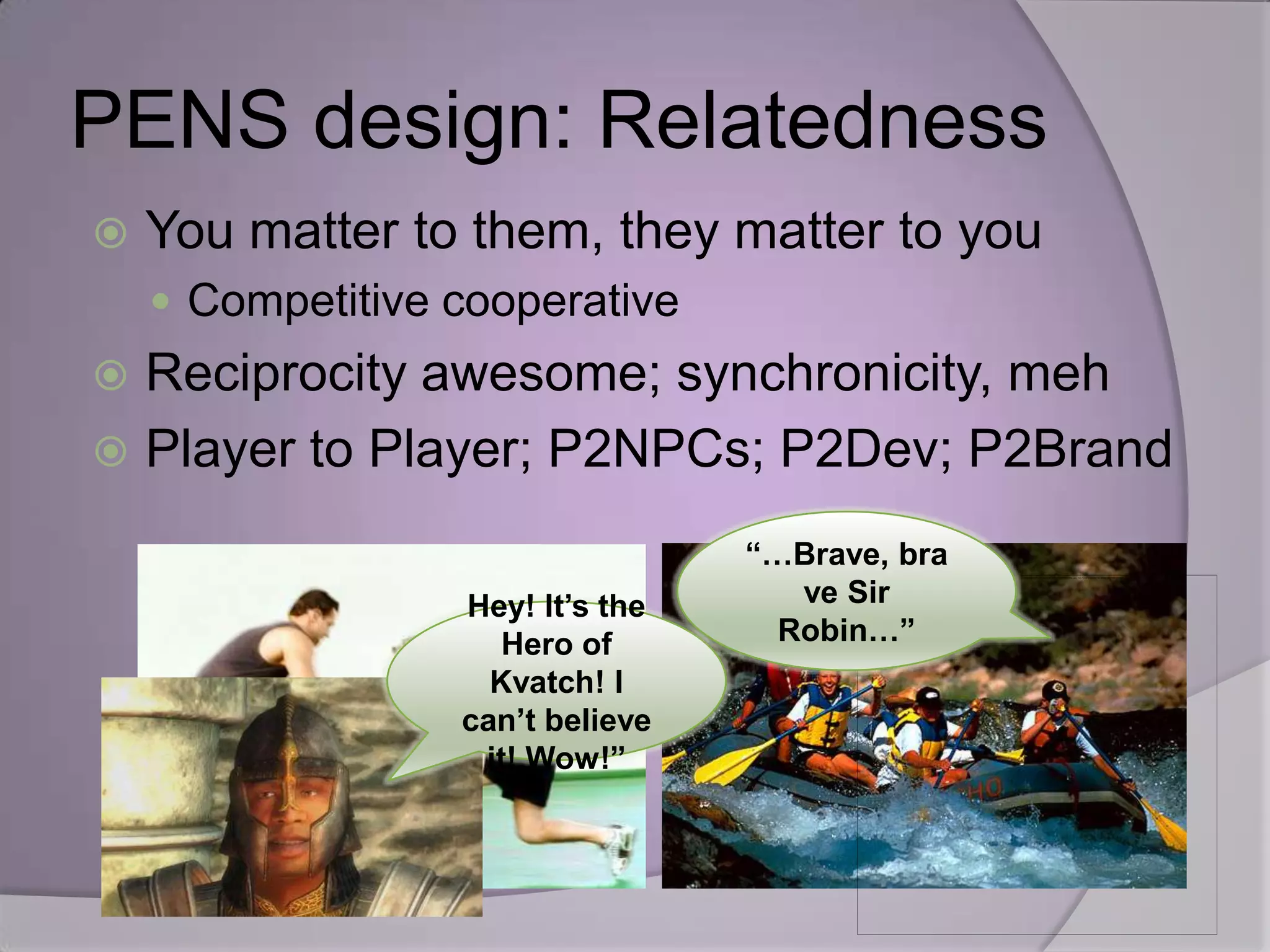 PENS design: Relatedness
   You matter to them, they matter to you
     Competitive cooperative
 Reciprocity awesome; synchronicity, meh
 Player to Player; P2NPCs; P2Dev; P2Brand

                                  “…Brave, bra
                  Hey! It’s the      ve Sir
                     Hero of        Robin…”
                    Kvatch! I
                  can’t believe
                   it! Wow!”
 