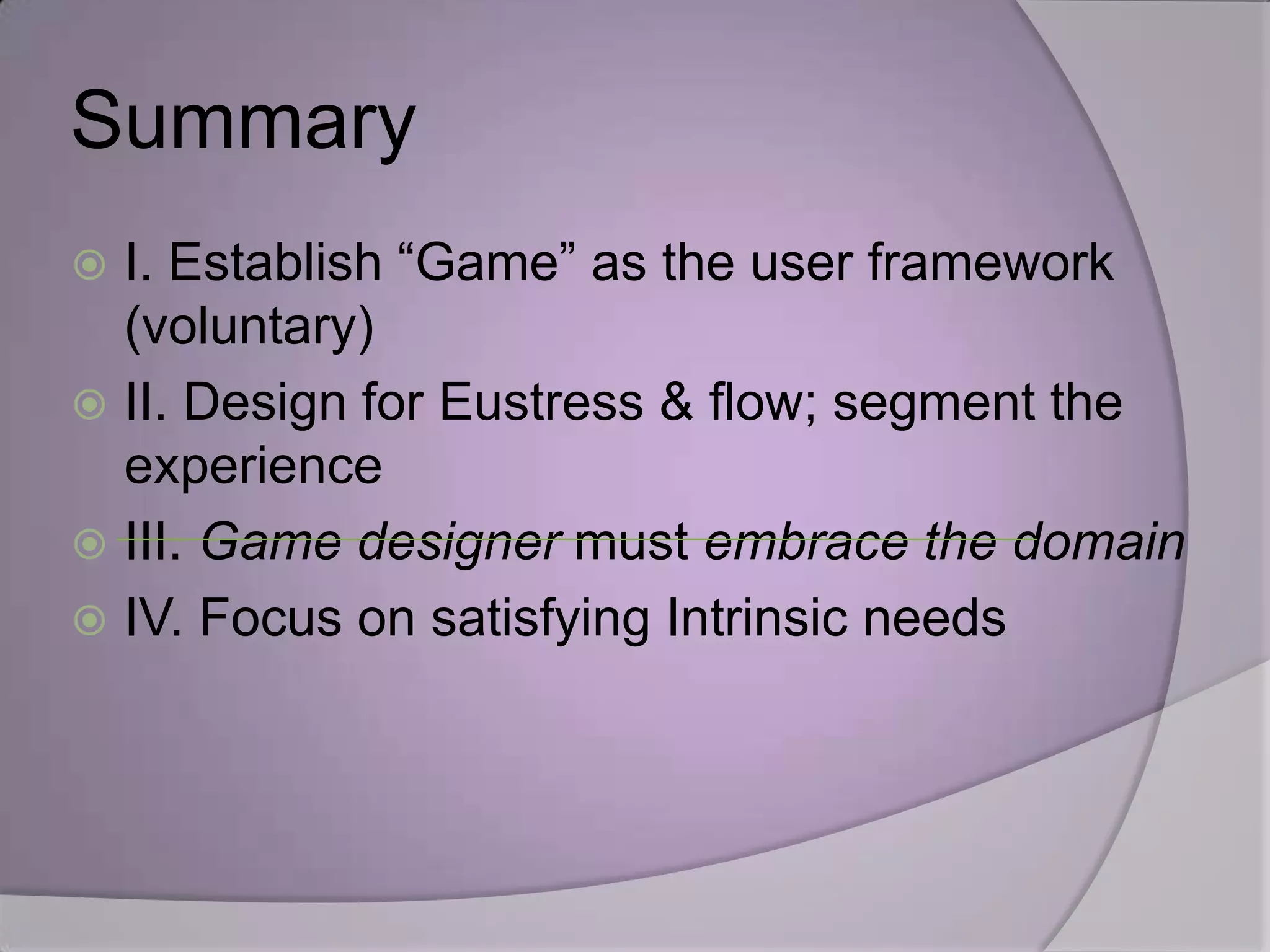 Summary
 I. Establish “Game” as the user framework
  (voluntary)
 II. Design for Eustress & flow; segment the
  experience
 III. Game designer must embrace the domain
 IV. Focus on satisfying Intrinsic needs
 