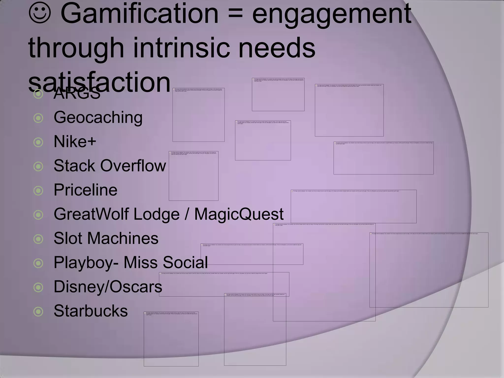  Gamification = engagement
through intrinsic needs
satisfaction
  ARGS
 Geocaching
 Nike+
 Stack Overflow
 Priceline
 GreatWolf Lodge / MagicQuest
 Slot Machines
 Playboy- Miss Social
 Disney/Oscars
 Starbucks
 