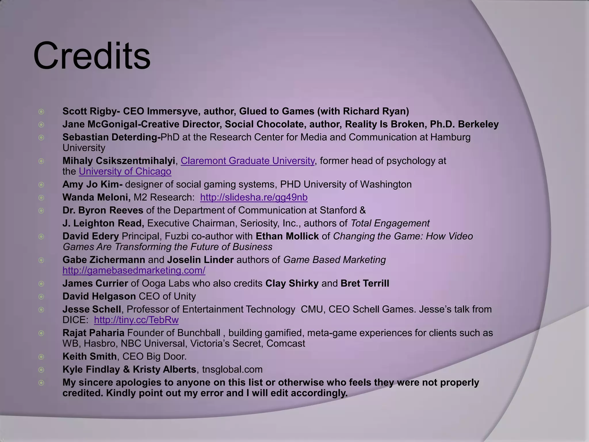Credits
   Scott Rigby- CEO Immersyve, author, Glued to Games (with Richard Ryan)
   Jane McGonigal-Creative Director, Social Chocolate, author, Reality Is Broken, Ph.D. Berkeley
   Sebastian Deterding-PhD at the Research Center for Media and Communication at Hamburg
    University
   Mihaly Csikszentmihalyi, Claremont Graduate University, former head of psychology at
    the University of Chicago
   Amy Jo Kim- designer of social gaming systems, PHD University of Washington
   Wanda Meloni, M2 Research: http://slidesha.re/gg49nb
   Dr. Byron Reeves of the Department of Communication at Stanford &
    J. Leighton Read, Executive Chairman, Seriosity, Inc., authors of Total Engagement
   David Edery Principal, Fuzbi co-author with Ethan Mollick of Changing the Game: How Video
    Games Are Transforming the Future of Business
   Gabe Zichermann and Joselin Linder authors of Game Based Marketing
    http://gamebasedmarketing.com/
   James Currier of Ooga Labs who also credits Clay Shirky and Bret Terrill
   David Helgason CEO of Unity
   Jesse Schell, Professor of Entertainment Technology CMU, CEO Schell Games. Jesse’s talk from
    DICE: http://tiny.cc/TebRw
   Rajat Paharia Founder of Bunchball , building gamified, meta-game experiences for clients such as
    WB, Hasbro, NBC Universal, Victoria’s Secret, Comcast
   Keith Smith, CEO Big Door.
   Kyle Findlay & Kristy Alberts, tnsglobal.com
   My sincere apologies to anyone on this list or otherwise who feels they were not properly
    credited. Kindly point out my error and I will edit accordingly.
 