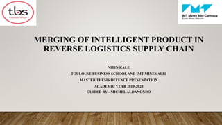 3/20/2021
1
MERGING OF INTELLIGENT PRODUCT IN
REVERSE LOGISTICS SUPPLY CHAIN
NITIN KALE
TOULOUSE BUSINESS SCHOOL AND IMT MINES ALBI
MASTER THESIS DEFENCE PRESENTATION
ACADEMIC YEAR 2019-2020
GUIDED BY:- MICHELALDANONDO
 