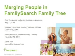 © 2013 by Intellectual Reserve, Inc. All rights reserved.
Merging People in
FamilySearch Family Tree
BYU Conference on Family History and Genealogy
July 31, 2013
Riverton FamilySearch Library Saturday Seminar
October 19, 2013
Family History Support Missionary Training
November 13, 2013
Sandy Crescent Stake Family History Training
February 20, 2014
Ben Baker
bakerb@familysearch.org
 