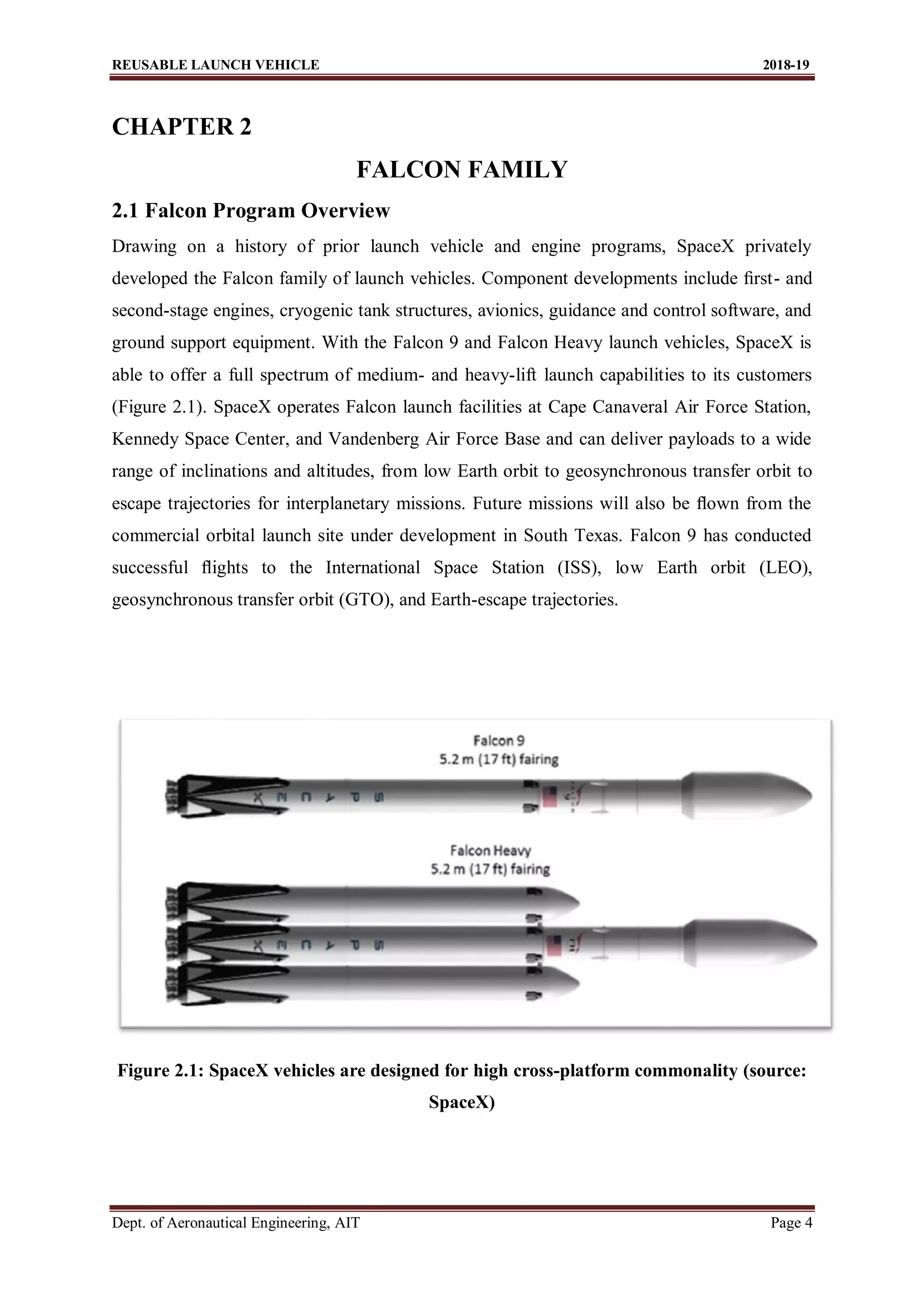 REUSABLE LAUNCH VEHICLE 2018-19
Dept. of Aeronautical Engineering, AIT Page 4
CHAPTER 2
FALCON FAMILY
2.1 Falcon Program Overview
Drawing on a history of prior launch vehicle and engine programs, SpaceX privately
developed the Falcon family of launch vehicles. Component developments include ﬁrst- and
second-stage engines, cryogenic tank structures, avionics, guidance and control software, and
ground support equipment. With the Falcon 9 and Falcon Heavy launch vehicles, SpaceX is
able to offer a full spectrum of medium- and heavy-lift launch capabilities to its customers
(Figure 2.1). SpaceX operates Falcon launch facilities at Cape Canaveral Air Force Station,
Kennedy Space Center, and Vandenberg Air Force Base and can deliver payloads to a wide
range of inclinations and altitudes, from low Earth orbit to geosynchronous transfer orbit to
escape trajectories for interplanetary missions. Future missions will also be ﬂown from the
commercial orbital launch site under development in South Texas. Falcon 9 has conducted
successful ﬂights to the International Space Station (ISS), low Earth orbit (LEO),
geosynchronous transfer orbit (GTO), and Earth-escape trajectories.
Figure 2.1: SpaceX vehicles are designed for high cross-platform commonality (source:
SpaceX)
 