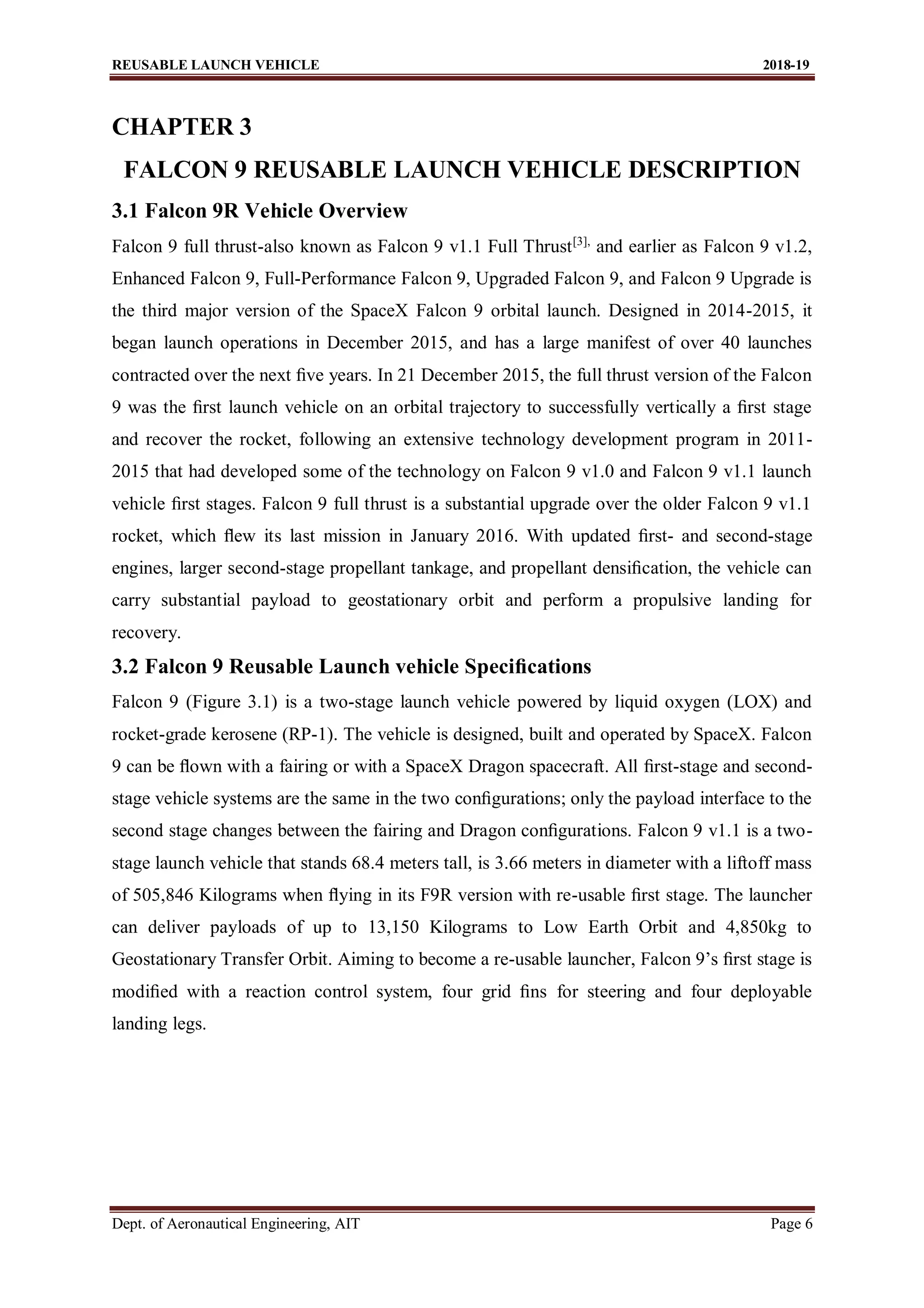 REUSABLE LAUNCH VEHICLE 2018-19
Dept. of Aeronautical Engineering, AIT Page 6
CHAPTER 3
FALCON 9 REUSABLE LAUNCH VEHICLE DESCRIPTION
3.1 Falcon 9R Vehicle Overview
Falcon 9 full thrust-also known as Falcon 9 v1.1 Full Thrust[3],
and earlier as Falcon 9 v1.2,
Enhanced Falcon 9, Full-Performance Falcon 9, Upgraded Falcon 9, and Falcon 9 Upgrade is
the third major version of the SpaceX Falcon 9 orbital launch. Designed in 2014-2015, it
began launch operations in December 2015, and has a large manifest of over 40 launches
contracted over the next ﬁve years. In 21 December 2015, the full thrust version of the Falcon
9 was the ﬁrst launch vehicle on an orbital trajectory to successfully vertically a ﬁrst stage
and recover the rocket, following an extensive technology development program in 2011-
2015 that had developed some of the technology on Falcon 9 v1.0 and Falcon 9 v1.1 launch
vehicle ﬁrst stages. Falcon 9 full thrust is a substantial upgrade over the older Falcon 9 v1.1
rocket, which ﬂew its last mission in January 2016. With updated ﬁrst- and second-stage
engines, larger second-stage propellant tankage, and propellant densiﬁcation, the vehicle can
carry substantial payload to geostationary orbit and perform a propulsive landing for
recovery.
3.2 Falcon 9 Reusable Launch vehicle Speciﬁcations
Falcon 9 (Figure 3.1) is a two-stage launch vehicle powered by liquid oxygen (LOX) and
rocket-grade kerosene (RP-1). The vehicle is designed, built and operated by SpaceX. Falcon
9 can be ﬂown with a fairing or with a SpaceX Dragon spacecraft. All ﬁrst-stage and second-
stage vehicle systems are the same in the two conﬁgurations; only the payload interface to the
second stage changes between the fairing and Dragon conﬁgurations. Falcon 9 v1.1 is a two-
stage launch vehicle that stands 68.4 meters tall, is 3.66 meters in diameter with a liftoff mass
of 505,846 Kilograms when ﬂying in its F9R version with re-usable ﬁrst stage. The launcher
can deliver payloads of up to 13,150 Kilograms to Low Earth Orbit and 4,850kg to
Geostationary Transfer Orbit. Aiming to become a re-usable launcher, Falcon 9’s ﬁrst stage is
modiﬁed with a reaction control system, four grid ﬁns for steering and four deployable
landing legs.
 