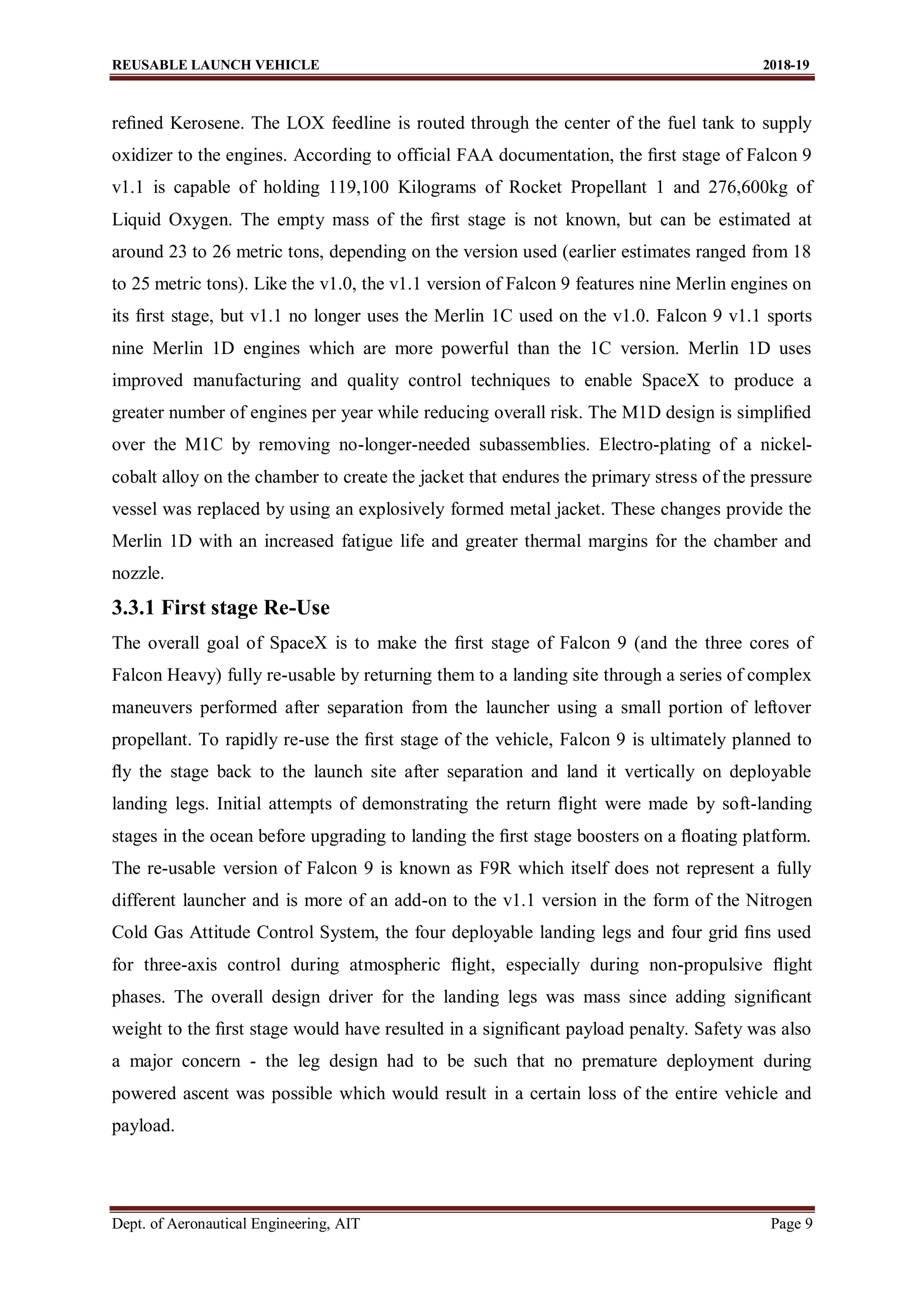 REUSABLE LAUNCH VEHICLE 2018-19
Dept. of Aeronautical Engineering, AIT Page 9
reﬁned Kerosene. The LOX feedline is routed through the center of the fuel tank to supply
oxidizer to the engines. According to official FAA documentation, the ﬁrst stage of Falcon 9
v1.1 is capable of holding 119,100 Kilograms of Rocket Propellant 1 and 276,600kg of
Liquid Oxygen. The empty mass of the ﬁrst stage is not known, but can be estimated at
around 23 to 26 metric tons, depending on the version used (earlier estimates ranged from 18
to 25 metric tons). Like the v1.0, the v1.1 version of Falcon 9 features nine Merlin engines on
its ﬁrst stage, but v1.1 no longer uses the Merlin 1C used on the v1.0. Falcon 9 v1.1 sports
nine Merlin 1D engines which are more powerful than the 1C version. Merlin 1D uses
improved manufacturing and quality control techniques to enable SpaceX to produce a
greater number of engines per year while reducing overall risk. The M1D design is simpliﬁed
over the M1C by removing no-longer-needed subassemblies. Electro-plating of a nickel-
cobalt alloy on the chamber to create the jacket that endures the primary stress of the pressure
vessel was replaced by using an explosively formed metal jacket. These changes provide the
Merlin 1D with an increased fatigue life and greater thermal margins for the chamber and
nozzle.
3.3.1 First stage Re-Use
The overall goal of SpaceX is to make the ﬁrst stage of Falcon 9 (and the three cores of
Falcon Heavy) fully re-usable by returning them to a landing site through a series of complex
maneuvers performed after separation from the launcher using a small portion of leftover
propellant. To rapidly re-use the ﬁrst stage of the vehicle, Falcon 9 is ultimately planned to
ﬂy the stage back to the launch site after separation and land it vertically on deployable
landing legs. Initial attempts of demonstrating the return ﬂight were made by soft-landing
stages in the ocean before upgrading to landing the ﬁrst stage boosters on a ﬂoating platform.
The re-usable version of Falcon 9 is known as F9R which itself does not represent a fully
different launcher and is more of an add-on to the v1.1 version in the form of the Nitrogen
Cold Gas Attitude Control System, the four deployable landing legs and four grid ﬁns used
for three-axis control during atmospheric ﬂight, especially during non-propulsive ﬂight
phases. The overall design driver for the landing legs was mass since adding signiﬁcant
weight to the ﬁrst stage would have resulted in a signiﬁcant payload penalty. Safety was also
a major concern - the leg design had to be such that no premature deployment during
powered ascent was possible which would result in a certain loss of the entire vehicle and
payload.
 