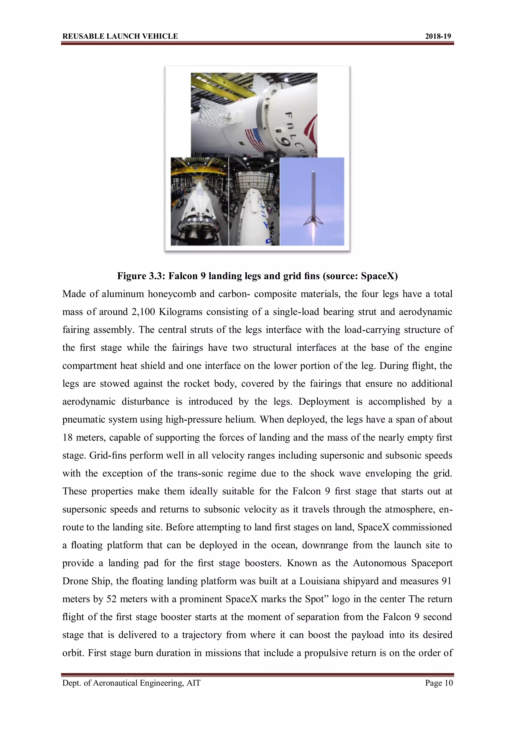 REUSABLE LAUNCH VEHICLE 2018-19
Dept. of Aeronautical Engineering, AIT Page 10
Figure 3.3: Falcon 9 landing legs and grid ﬁns (source: SpaceX)
Made of aluminum honeycomb and carbon- composite materials, the four legs have a total
mass of around 2,100 Kilograms consisting of a single-load bearing strut and aerodynamic
fairing assembly. The central struts of the legs interface with the load-carrying structure of
the ﬁrst stage while the fairings have two structural interfaces at the base of the engine
compartment heat shield and one interface on the lower portion of the leg. During ﬂight, the
legs are stowed against the rocket body, covered by the fairings that ensure no additional
aerodynamic disturbance is introduced by the legs. Deployment is accomplished by a
pneumatic system using high-pressure helium. When deployed, the legs have a span of about
18 meters, capable of supporting the forces of landing and the mass of the nearly empty ﬁrst
stage. Grid-ﬁns perform well in all velocity ranges including supersonic and subsonic speeds
with the exception of the trans-sonic regime due to the shock wave enveloping the grid.
These properties make them ideally suitable for the Falcon 9 ﬁrst stage that starts out at
supersonic speeds and returns to subsonic velocity as it travels through the atmosphere, en-
route to the landing site. Before attempting to land ﬁrst stages on land, SpaceX commissioned
a ﬂoating platform that can be deployed in the ocean, downrange from the launch site to
provide a landing pad for the ﬁrst stage boosters. Known as the Autonomous Spaceport
Drone Ship, the ﬂoating landing platform was built at a Louisiana shipyard and measures 91
meters by 52 meters with a prominent SpaceX marks the Spot” logo in the center The return
ﬂight of the ﬁrst stage booster starts at the moment of separation from the Falcon 9 second
stage that is delivered to a trajectory from where it can boost the payload into its desired
orbit. First stage burn duration in missions that include a propulsive return is on the order of
 