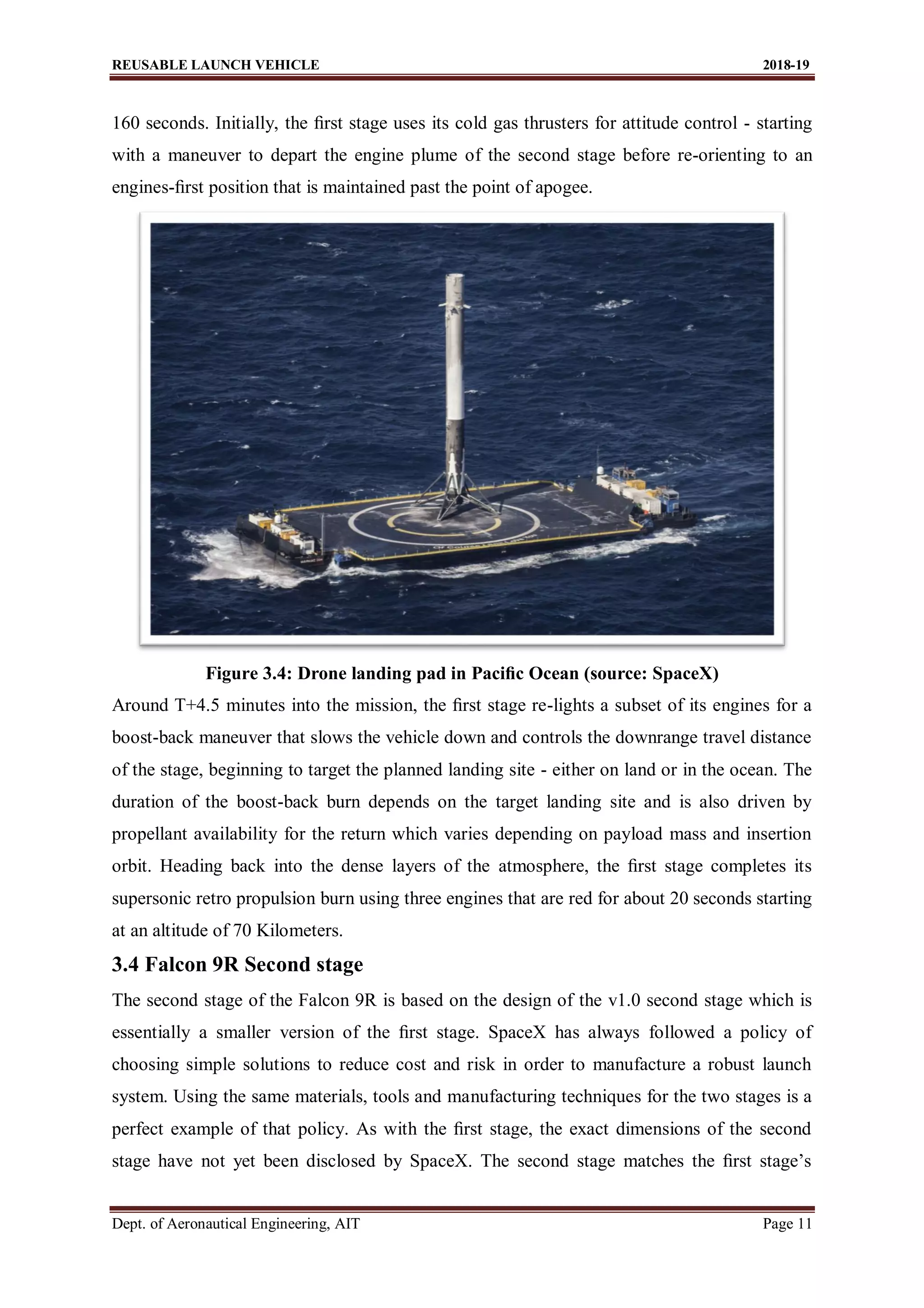 REUSABLE LAUNCH VEHICLE 2018-19
Dept. of Aeronautical Engineering, AIT Page 11
160 seconds. Initially, the ﬁrst stage uses its cold gas thrusters for attitude control - starting
with a maneuver to depart the engine plume of the second stage before re-orienting to an
engines-ﬁrst position that is maintained past the point of apogee.
Figure 3.4: Drone landing pad in Paciﬁc Ocean (source: SpaceX)
Around T+4.5 minutes into the mission, the ﬁrst stage re-lights a subset of its engines for a
boost-back maneuver that slows the vehicle down and controls the downrange travel distance
of the stage, beginning to target the planned landing site - either on land or in the ocean. The
duration of the boost-back burn depends on the target landing site and is also driven by
propellant availability for the return which varies depending on payload mass and insertion
orbit. Heading back into the dense layers of the atmosphere, the ﬁrst stage completes its
supersonic retro propulsion burn using three engines that are red for about 20 seconds starting
at an altitude of 70 Kilometers.
3.4 Falcon 9R Second stage
The second stage of the Falcon 9R is based on the design of the v1.0 second stage which is
essentially a smaller version of the ﬁrst stage. SpaceX has always followed a policy of
choosing simple solutions to reduce cost and risk in order to manufacture a robust launch
system. Using the same materials, tools and manufacturing techniques for the two stages is a
perfect example of that policy. As with the ﬁrst stage, the exact dimensions of the second
stage have not yet been disclosed by SpaceX. The second stage matches the ﬁrst stage’s
 