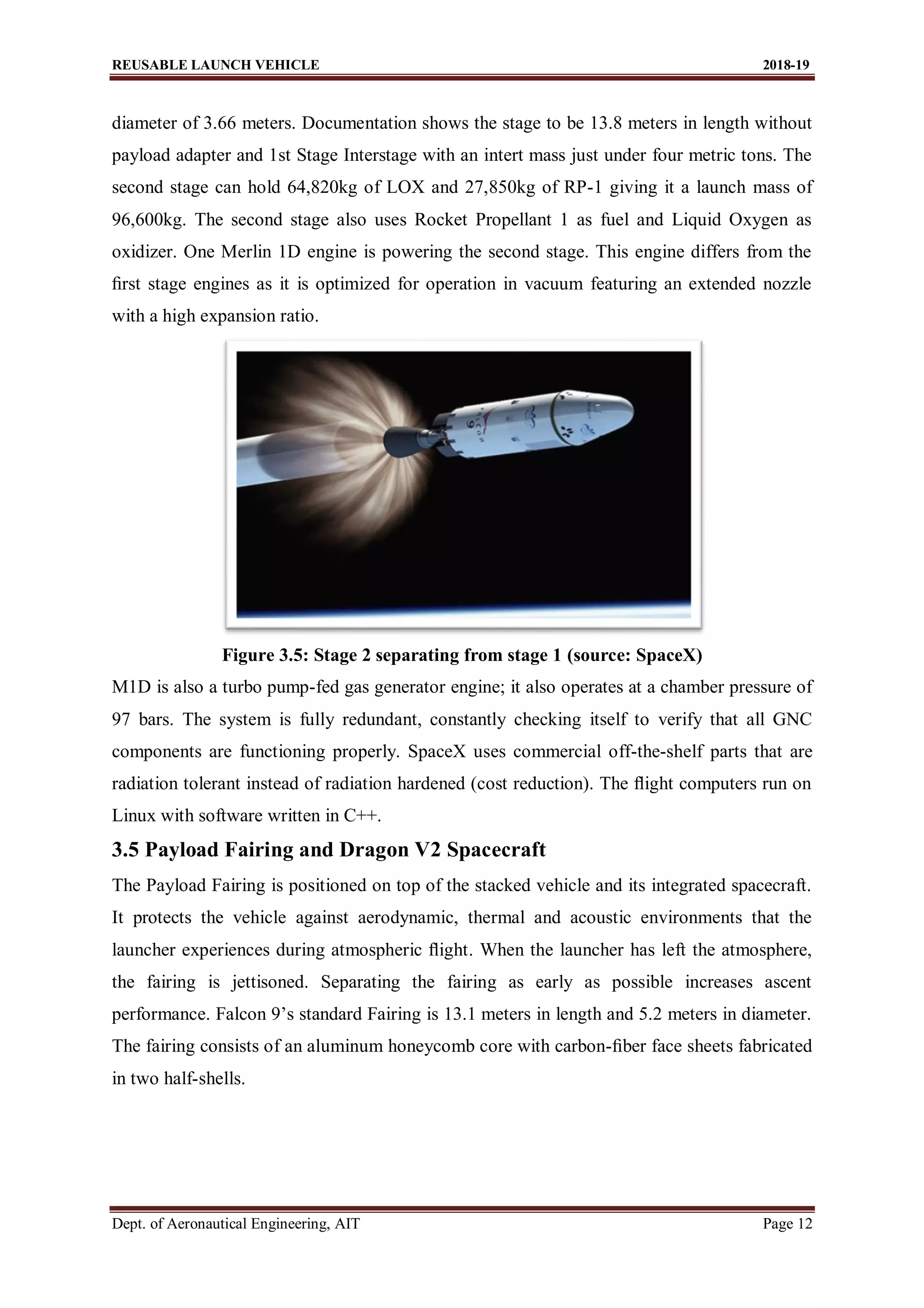 REUSABLE LAUNCH VEHICLE 2018-19
Dept. of Aeronautical Engineering, AIT Page 12
diameter of 3.66 meters. Documentation shows the stage to be 13.8 meters in length without
payload adapter and 1st Stage Interstage with an intert mass just under four metric tons. The
second stage can hold 64,820kg of LOX and 27,850kg of RP-1 giving it a launch mass of
96,600kg. The second stage also uses Rocket Propellant 1 as fuel and Liquid Oxygen as
oxidizer. One Merlin 1D engine is powering the second stage. This engine differs from the
ﬁrst stage engines as it is optimized for operation in vacuum featuring an extended nozzle
with a high expansion ratio.
Figure 3.5: Stage 2 separating from stage 1 (source: SpaceX)
M1D is also a turbo pump-fed gas generator engine; it also operates at a chamber pressure of
97 bars. The system is fully redundant, constantly checking itself to verify that all GNC
components are functioning properly. SpaceX uses commercial off-the-shelf parts that are
radiation tolerant instead of radiation hardened (cost reduction). The ﬂight computers run on
Linux with software written in C++.
3.5 Payload Fairing and Dragon V2 Spacecraft
The Payload Fairing is positioned on top of the stacked vehicle and its integrated spacecraft.
It protects the vehicle against aerodynamic, thermal and acoustic environments that the
launcher experiences during atmospheric ﬂight. When the launcher has left the atmosphere,
the fairing is jettisoned. Separating the fairing as early as possible increases ascent
performance. Falcon 9’s standard Fairing is 13.1 meters in length and 5.2 meters in diameter.
The fairing consists of an aluminum honeycomb core with carbon-ﬁber face sheets fabricated
in two half-shells.
 