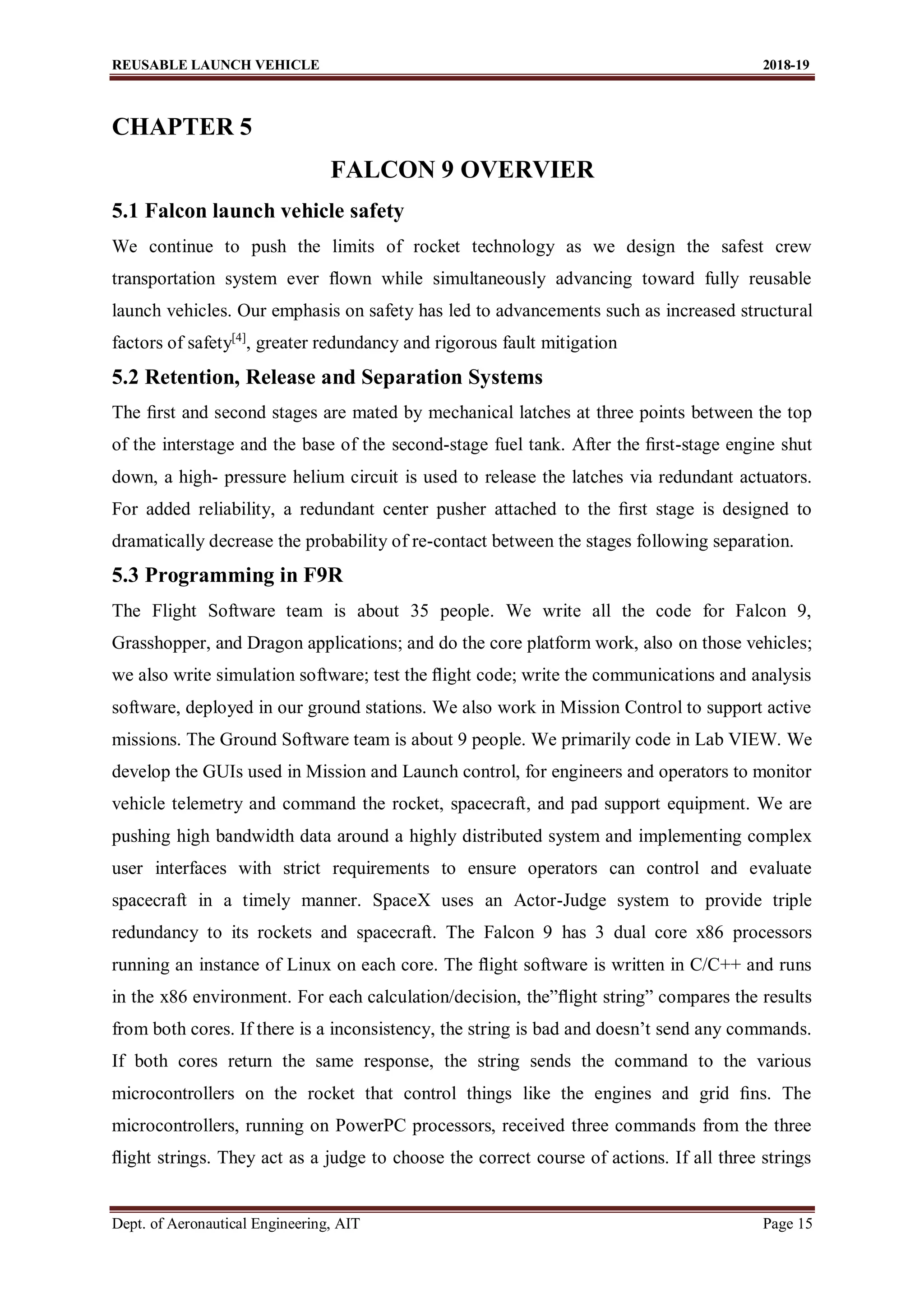 REUSABLE LAUNCH VEHICLE 2018-19
Dept. of Aeronautical Engineering, AIT Page 15
CHAPTER 5
FALCON 9 OVERVIER
5.1 Falcon launch vehicle safety
We continue to push the limits of rocket technology as we design the safest crew
transportation system ever ﬂown while simultaneously advancing toward fully reusable
launch vehicles. Our emphasis on safety has led to advancements such as increased structural
factors of safety[4]
, greater redundancy and rigorous fault mitigation
5.2 Retention, Release and Separation Systems
The ﬁrst and second stages are mated by mechanical latches at three points between the top
of the interstage and the base of the second-stage fuel tank. After the ﬁrst-stage engine shut
down, a high- pressure helium circuit is used to release the latches via redundant actuators.
For added reliability, a redundant center pusher attached to the ﬁrst stage is designed to
dramatically decrease the probability of re-contact between the stages following separation.
5.3 Programming in F9R
The Flight Software team is about 35 people. We write all the code for Falcon 9,
Grasshopper, and Dragon applications; and do the core platform work, also on those vehicles;
we also write simulation software; test the ﬂight code; write the communications and analysis
software, deployed in our ground stations. We also work in Mission Control to support active
missions. The Ground Software team is about 9 people. We primarily code in Lab VIEW. We
develop the GUIs used in Mission and Launch control, for engineers and operators to monitor
vehicle telemetry and command the rocket, spacecraft, and pad support equipment. We are
pushing high bandwidth data around a highly distributed system and implementing complex
user interfaces with strict requirements to ensure operators can control and evaluate
spacecraft in a timely manner. SpaceX uses an Actor-Judge system to provide triple
redundancy to its rockets and spacecraft. The Falcon 9 has 3 dual core x86 processors
running an instance of Linux on each core. The ﬂight software is written in C/C++ and runs
in the x86 environment. For each calculation/decision, the”ﬂight string” compares the results
from both cores. If there is a inconsistency, the string is bad and doesn’t send any commands.
If both cores return the same response, the string sends the command to the various
microcontrollers on the rocket that control things like the engines and grid ﬁns. The
microcontrollers, running on PowerPC processors, received three commands from the three
ﬂight strings. They act as a judge to choose the correct course of actions. If all three strings
 