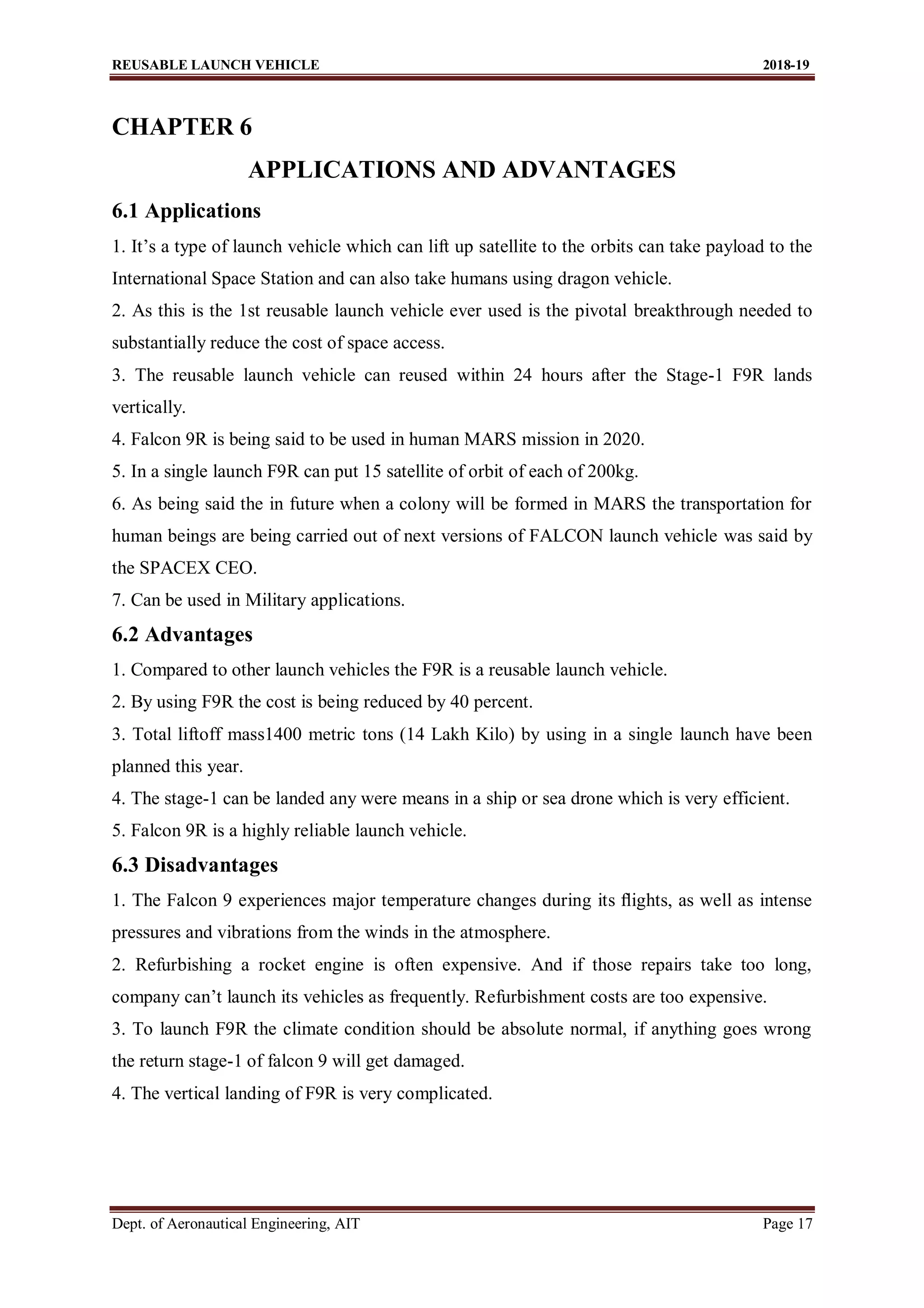 REUSABLE LAUNCH VEHICLE 2018-19
Dept. of Aeronautical Engineering, AIT Page 17
CHAPTER 6
APPLICATIONS AND ADVANTAGES
6.1 Applications
1. It’s a type of launch vehicle which can lift up satellite to the orbits can take payload to the
International Space Station and can also take humans using dragon vehicle.
2. As this is the 1st reusable launch vehicle ever used is the pivotal breakthrough needed to
substantially reduce the cost of space access.
3. The reusable launch vehicle can reused within 24 hours after the Stage-1 F9R lands
vertically.
4. Falcon 9R is being said to be used in human MARS mission in 2020.
5. In a single launch F9R can put 15 satellite of orbit of each of 200kg.
6. As being said the in future when a colony will be formed in MARS the transportation for
human beings are being carried out of next versions of FALCON launch vehicle was said by
the SPACEX CEO.
7. Can be used in Military applications.
6.2 Advantages
1. Compared to other launch vehicles the F9R is a reusable launch vehicle.
2. By using F9R the cost is being reduced by 40 percent.
3. Total liftoff mass1400 metric tons (14 Lakh Kilo) by using in a single launch have been
planned this year.
4. The stage-1 can be landed any were means in a ship or sea drone which is very efficient.
5. Falcon 9R is a highly reliable launch vehicle.
6.3 Disadvantages
1. The Falcon 9 experiences major temperature changes during its ﬂights, as well as intense
pressures and vibrations from the winds in the atmosphere.
2. Refurbishing a rocket engine is often expensive. And if those repairs take too long,
company can’t launch its vehicles as frequently. Refurbishment costs are too expensive.
3. To launch F9R the climate condition should be absolute normal, if anything goes wrong
the return stage-1 of falcon 9 will get damaged.
4. The vertical landing of F9R is very complicated.
 