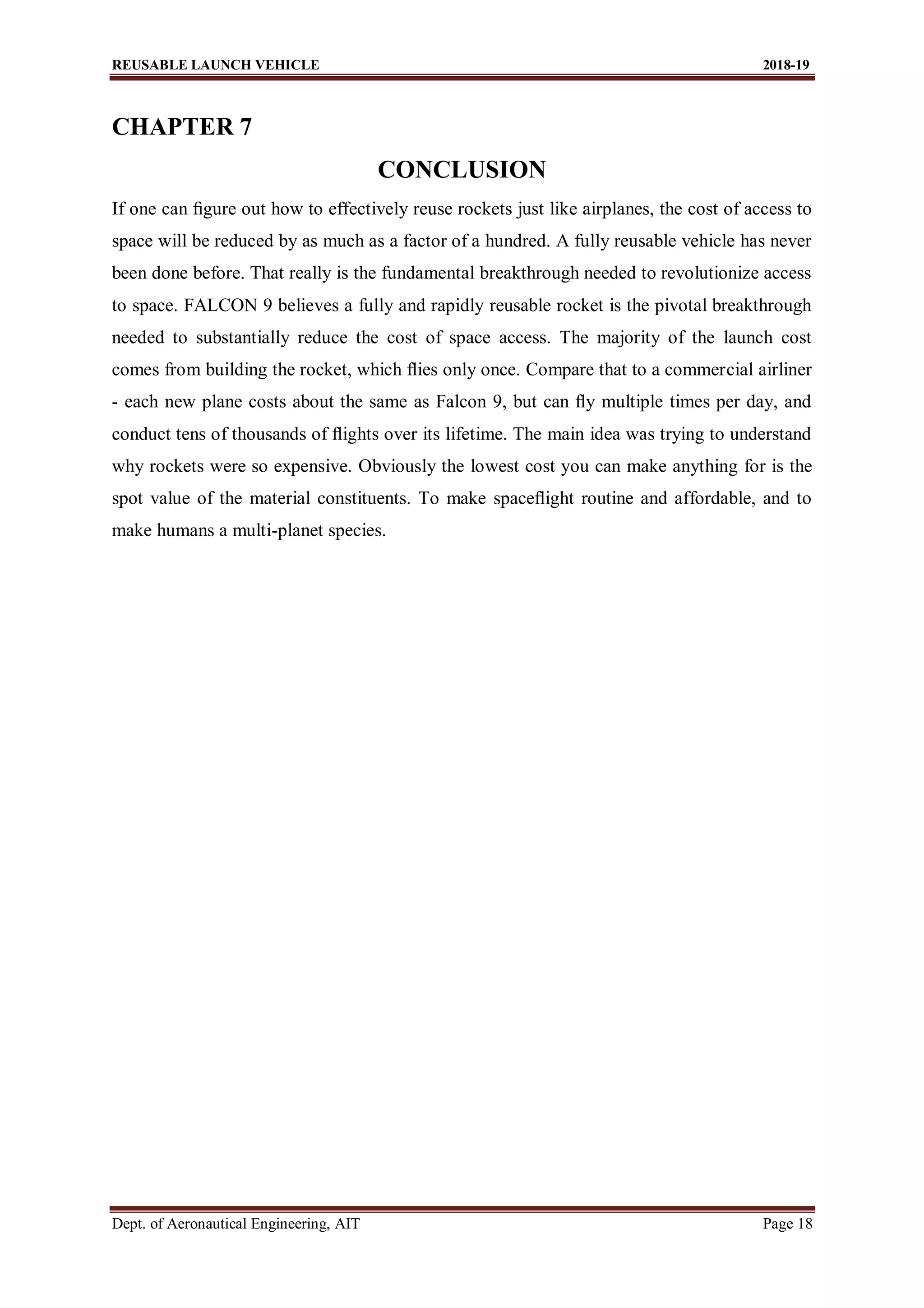 REUSABLE LAUNCH VEHICLE 2018-19
Dept. of Aeronautical Engineering, AIT Page 18
CHAPTER 7
CONCLUSION
If one can ﬁgure out how to effectively reuse rockets just like airplanes, the cost of access to
space will be reduced by as much as a factor of a hundred. A fully reusable vehicle has never
been done before. That really is the fundamental breakthrough needed to revolutionize access
to space. FALCON 9 believes a fully and rapidly reusable rocket is the pivotal breakthrough
needed to substantially reduce the cost of space access. The majority of the launch cost
comes from building the rocket, which ﬂies only once. Compare that to a commercial airliner
- each new plane costs about the same as Falcon 9, but can ﬂy multiple times per day, and
conduct tens of thousands of ﬂights over its lifetime. The main idea was trying to understand
why rockets were so expensive. Obviously the lowest cost you can make anything for is the
spot value of the material constituents. To make spaceﬂight routine and affordable, and to
make humans a multi-planet species.
 