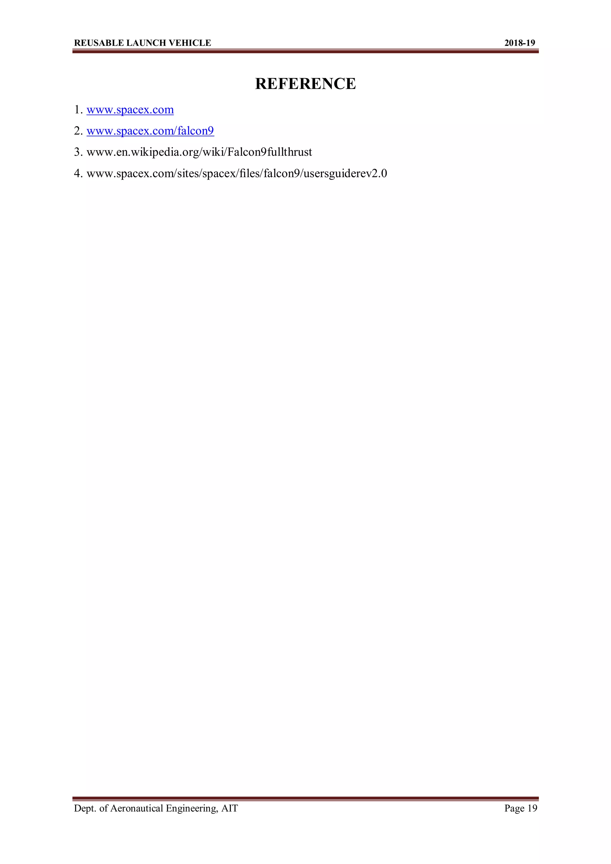REUSABLE LAUNCH VEHICLE 2018-19
Dept. of Aeronautical Engineering, AIT Page 19
REFERENCE
1. www.spacex.com
2. www.spacex.com/falcon9
3. www.en.wikipedia.org/wiki/Falcon9fullthrust
4. www.spacex.com/sites/spacex/ﬁles/falcon9/usersguiderev2.0
 