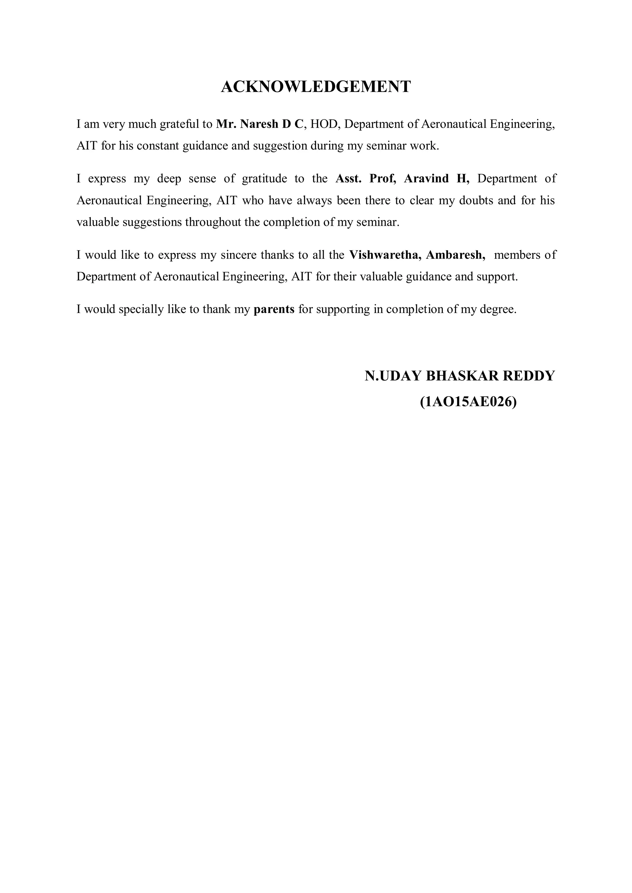 ACKNOWLEDGEMENT
I am very much grateful to Mr. Naresh D C, HOD, Department of Aeronautical Engineering,
AIT for his constant guidance and suggestion during my seminar work.
I express my deep sense of gratitude to the Asst. Prof, Aravind H, Department of
Aeronautical Engineering, AIT who have always been there to clear my doubts and for his
valuable suggestions throughout the completion of my seminar.
I would like to express my sincere thanks to all the Vishwaretha, Ambaresh, members of
Department of Aeronautical Engineering, AIT for their valuable guidance and support.
I would specially like to thank my parents for supporting in completion of my degree.
N.UDAY BHASKAR REDDY
(1AO15AE026)
 