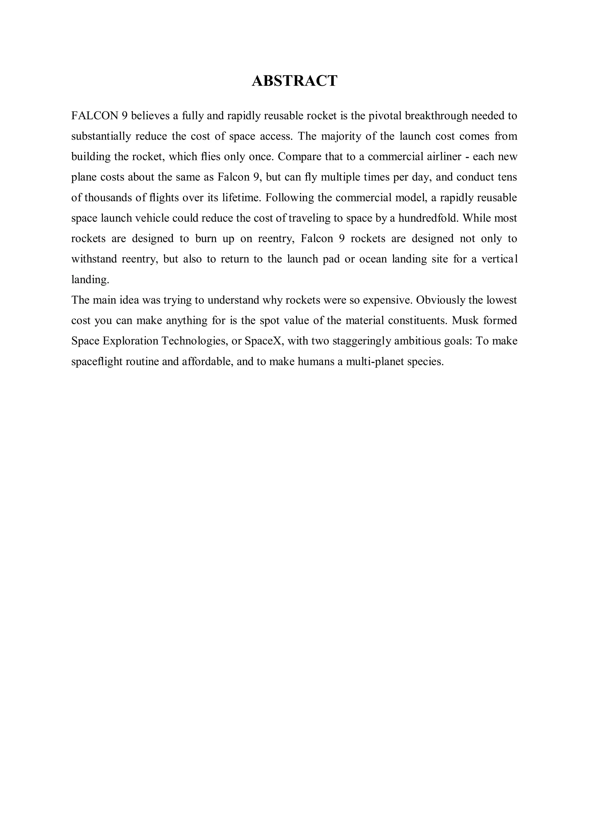 ABSTRACT
FALCON 9 believes a fully and rapidly reusable rocket is the pivotal breakthrough needed to
substantially reduce the cost of space access. The majority of the launch cost comes from
building the rocket, which ﬂies only once. Compare that to a commercial airliner - each new
plane costs about the same as Falcon 9, but can ﬂy multiple times per day, and conduct tens
of thousands of ﬂights over its lifetime. Following the commercial model, a rapidly reusable
space launch vehicle could reduce the cost of traveling to space by a hundredfold. While most
rockets are designed to burn up on reentry, Falcon 9 rockets are designed not only to
withstand reentry, but also to return to the launch pad or ocean landing site for a vertical
landing.
The main idea was trying to understand why rockets were so expensive. Obviously the lowest
cost you can make anything for is the spot value of the material constituents. Musk formed
Space Exploration Technologies, or SpaceX, with two staggeringly ambitious goals: To make
spaceﬂight routine and affordable, and to make humans a multi-planet species.
 