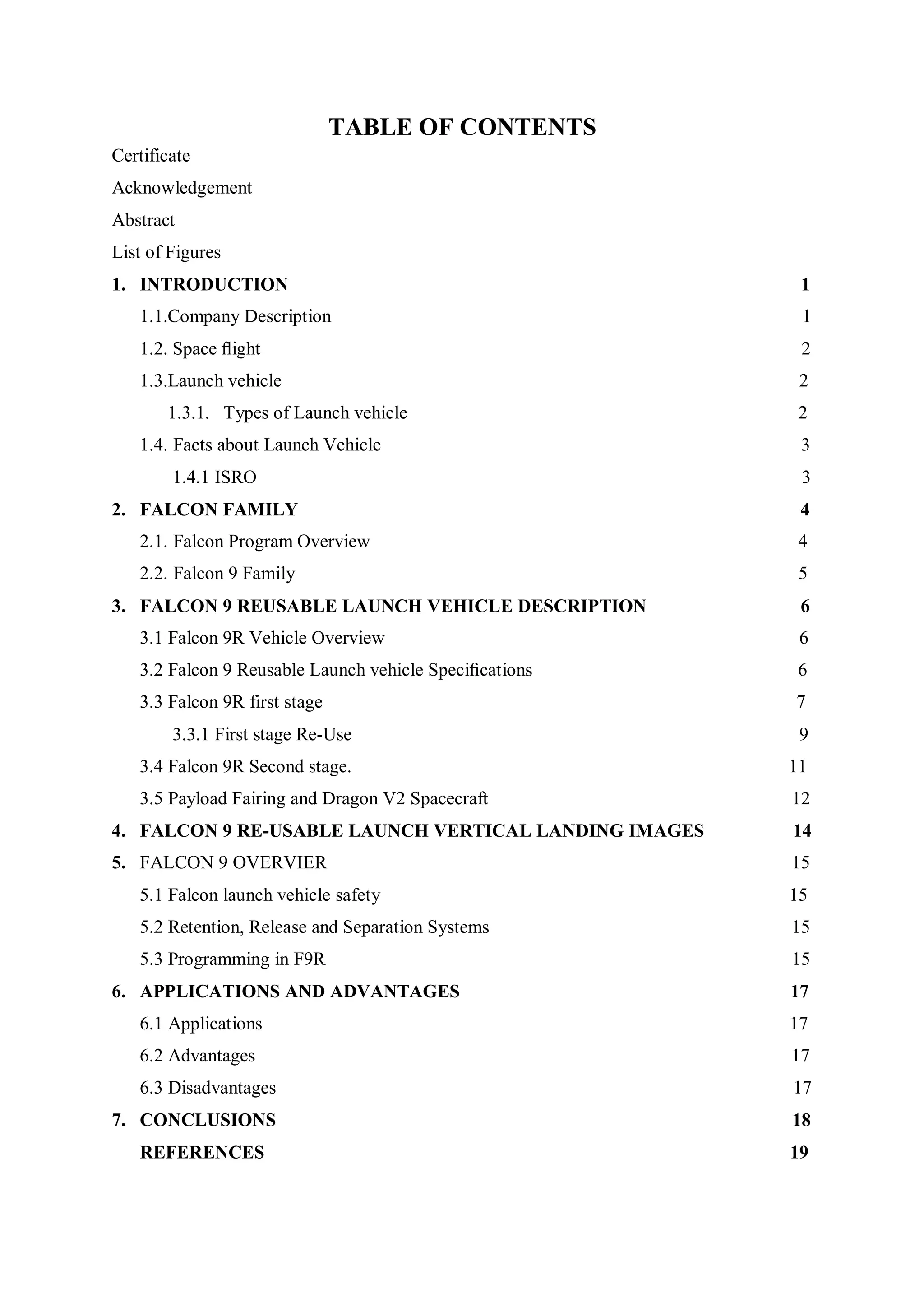 TABLE OF CONTENTS
Certificate
Acknowledgement
Abstract
List of Figures
1. INTRODUCTION 1
1.1.Company Description 1
1.2. Space ﬂight 2
1.3.Launch vehicle 2
1.3.1. Types of Launch vehicle 2
1.4. Facts about Launch Vehicle 3
1.4.1 ISRO 3
2. FALCON FAMILY 4
2.1. Falcon Program Overview 4
2.2. Falcon 9 Family 5
3. FALCON 9 REUSABLE LAUNCH VEHICLE DESCRIPTION 6
3.1 Falcon 9R Vehicle Overview 6
3.2 Falcon 9 Reusable Launch vehicle Speciﬁcations 6
3.3 Falcon 9R first stage 7
3.3.1 First stage Re-Use 9
3.4 Falcon 9R Second stage. 11
3.5 Payload Fairing and Dragon V2 Spacecraft 12
4. FALCON 9 RE-USABLE LAUNCH VERTICAL LANDING IMAGES 14
5. FALCON 9 OVERVIER 15
5.1 Falcon launch vehicle safety 15
5.2 Retention, Release and Separation Systems 15
5.3 Programming in F9R 15
6. APPLICATIONS AND ADVANTAGES 17
6.1 Applications 17
6.2 Advantages 17
6.3 Disadvantages 17
7. CONCLUSIONS 18
REFERENCES 19
 