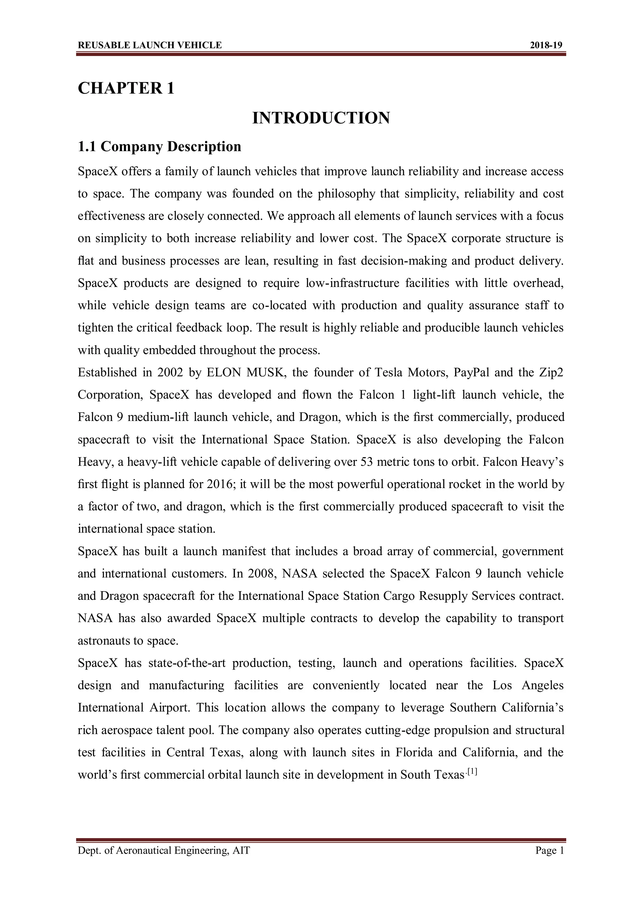 REUSABLE LAUNCH VEHICLE 2018-19
Dept. of Aeronautical Engineering, AIT Page 1
CHAPTER 1
INTRODUCTION
1.1 Company Description
SpaceX offers a family of launch vehicles that improve launch reliability and increase access
to space. The company was founded on the philosophy that simplicity, reliability and cost
effectiveness are closely connected. We approach all elements of launch services with a focus
on simplicity to both increase reliability and lower cost. The SpaceX corporate structure is
ﬂat and business processes are lean, resulting in fast decision-making and product delivery.
SpaceX products are designed to require low-infrastructure facilities with little overhead,
while vehicle design teams are co-located with production and quality assurance staff to
tighten the critical feedback loop. The result is highly reliable and producible launch vehicles
with quality embedded throughout the process.
Established in 2002 by ELON MUSK, the founder of Tesla Motors, PayPal and the Zip2
Corporation, SpaceX has developed and ﬂown the Falcon 1 light-lift launch vehicle, the
Falcon 9 medium-lift launch vehicle, and Dragon, which is the ﬁrst commercially, produced
spacecraft to visit the International Space Station. SpaceX is also developing the Falcon
Heavy, a heavy-lift vehicle capable of delivering over 53 metric tons to orbit. Falcon Heavy’s
ﬁrst ﬂight is planned for 2016; it will be the most powerful operational rocket in the world by
a factor of two, and dragon, which is the first commercially produced spacecraft to visit the
international space station.
SpaceX has built a launch manifest that includes a broad array of commercial, government
and international customers. In 2008, NASA selected the SpaceX Falcon 9 launch vehicle
and Dragon spacecraft for the International Space Station Cargo Resupply Services contract.
NASA has also awarded SpaceX multiple contracts to develop the capability to transport
astronauts to space.
SpaceX has state-of-the-art production, testing, launch and operations facilities. SpaceX
design and manufacturing facilities are conveniently located near the Los Angeles
International Airport. This location allows the company to leverage Southern California’s
rich aerospace talent pool. The company also operates cutting-edge propulsion and structural
test facilities in Central Texas, along with launch sites in Florida and California, and the
world’s ﬁrst commercial orbital launch site in development in South Texas.[1]
 