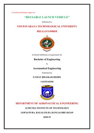 A Technical Seminar report on,
“REUSABLE LAUNCH VEHICLE”
Submitted to,
VISVESVARAYA TECHNOLOGICAL UNIVERSITY
BELGAVI-590018
In Partial fulfillment of requirement for
Bachelor of Engineering
In
Aeronautical Engineering
Submitted by
N.UDAY BHASKAR REDDY
1AO15AE026
DEPARTMENT OF AERONAUTICAL ENGINEERING
ACHUTHA INSTITUTE OF TECHNOLOGY
GOPALPURA, BAGALUR (P), BANGALORE-562149
2018-19
 