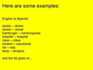 Here are some examples:
English to Spanish
doctor -- doctor
cereal -- cereal
hamburger -- hamburguesa
hospital -- hospital
class -- cláse
student -- estudiante
rat -- rata
lamp -- lámpara
and the list goes on...
 