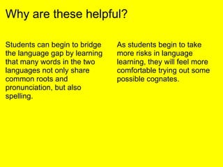 Why are these helpful?
Students can begin to bridge
the language gap by learning
that many words in the two
languages not only share
common roots and
pronunciation, but also
spelling.
As students begin to take
more risks in language
learning, they will feel more
comfortable trying out some
possible cognates.
 
