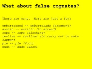 What about false cognates?
There are many. Here are just a few:
embarrassed -- embarrasada (pregnant)
assist -- asistir (to attend)
rope -- ropa (clothing)
realize -- realizar (to carry out or make
happen)
pie -- pie (foot)
nude -- nudo (knot)
 