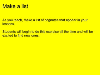 Make a list
As you teach, make a list of cognates that appear in your
lessons.
Students will begin to do this exercise all the time and will be
excited to find new ones.
 