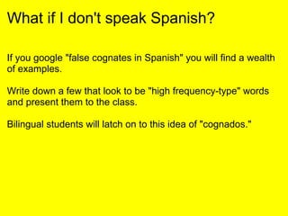 What if I don't speak Spanish?
If you google "false cognates in Spanish" you will find a wealth
of examples.
Write down a few that look to be "high frequency-type" words
and present them to the class.
Bilingual students will latch on to this idea of "cognados."
 