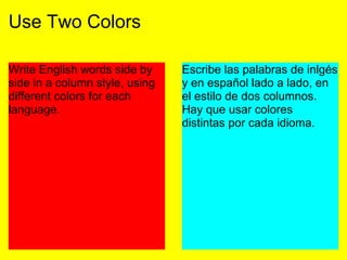 Use Two Colors
Write English words side by
side in a column style, using
different colors for each
language.
Escribe las palabras de inlgés
y en español lado a lado, en
el estilo de dos columnos.
Hay que usar colores
distintas por cada idioma.
 