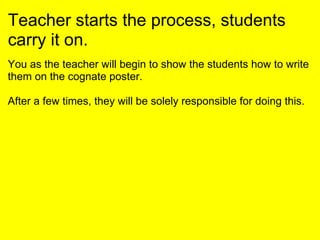 Teacher starts the process, students
carry it on.
You as the teacher will begin to show the students how to write
them on the cognate poster.
After a few times, they will be solely responsible for doing this.
 