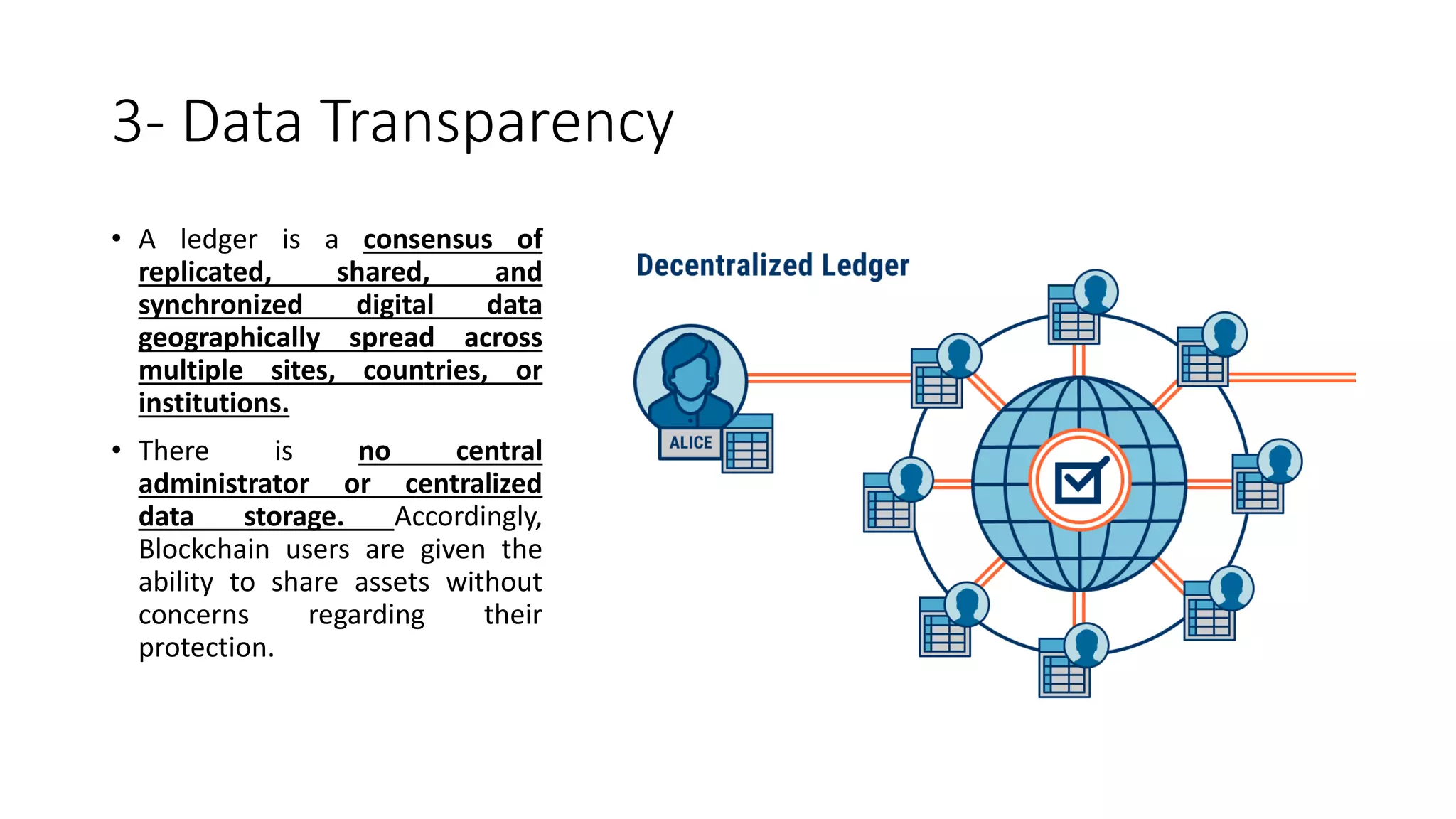 3- Data Transparency
• A ledger is a consensus of
replicated, shared, and
synchronized digital data
geographically spread across
multiple sites, countries, or
institutions.
• There is no central
administrator or centralized
data storage. Accordingly,
Blockchain users are given the
ability to share assets without
concerns regarding their
protection.
 