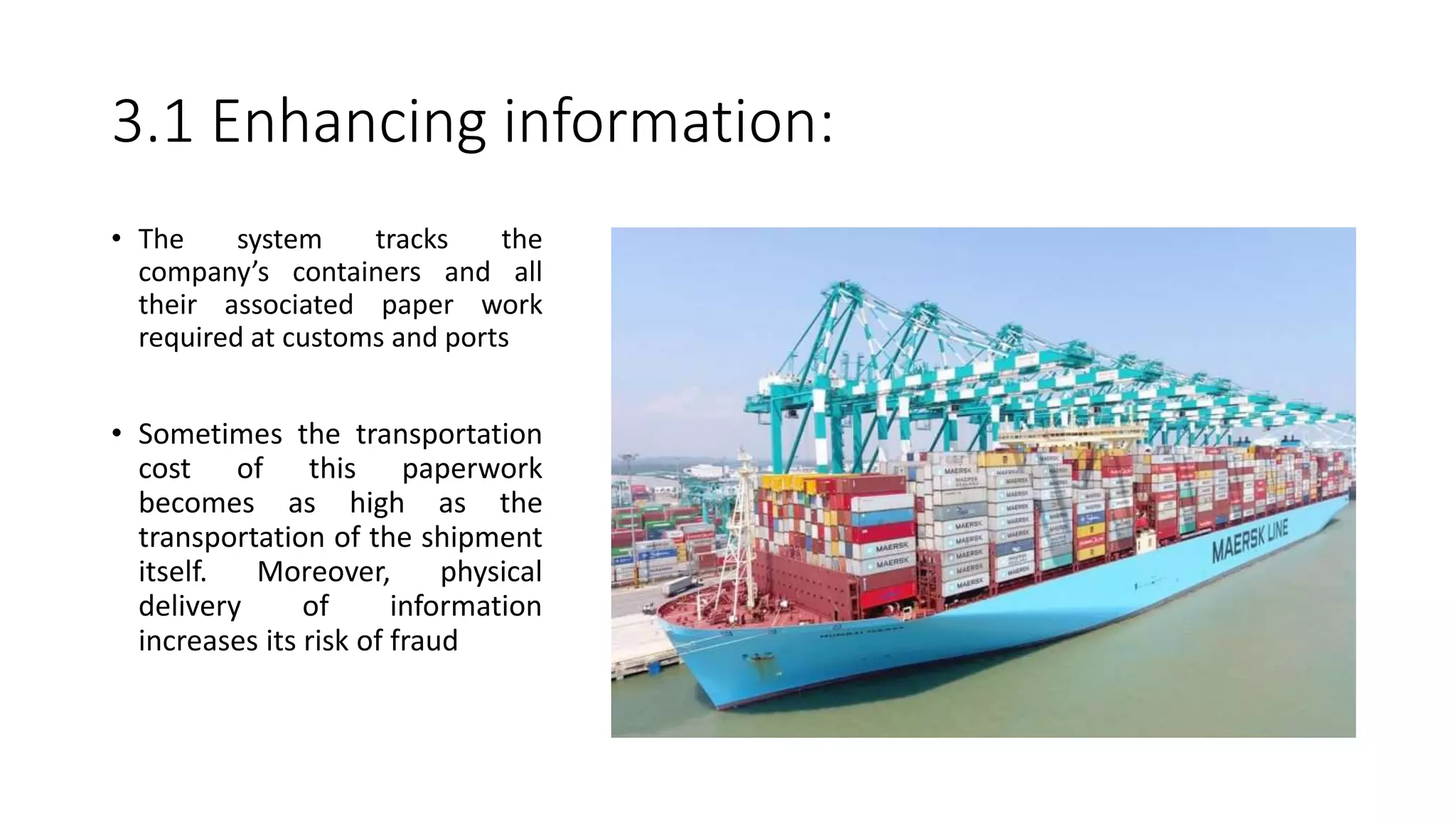 3.1 Enhancing information:
• The system tracks the
company’s containers and all
their associated paper work
required at customs and ports
• Sometimes the transportation
cost of this paperwork
becomes as high as the
transportation of the shipment
itself. Moreover, physical
delivery of information
increases its risk of fraud
 