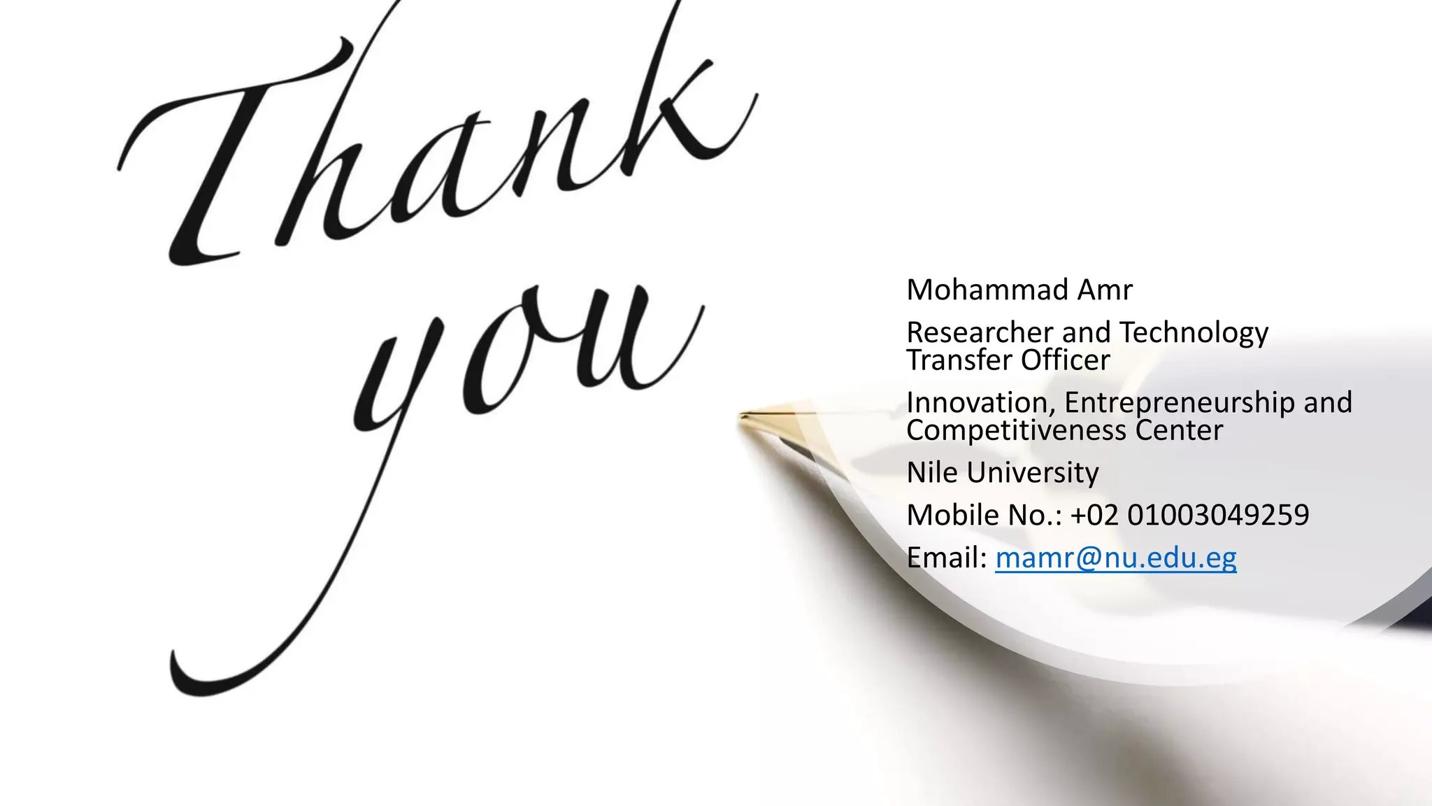 Mohammad Amr
Researcher and Technology
Transfer Officer
Innovation, Entrepreneurship and
Competitiveness Center
Nile University
Mobile No.: +02 01003049259
Email: mamr@nu.edu.eg
 