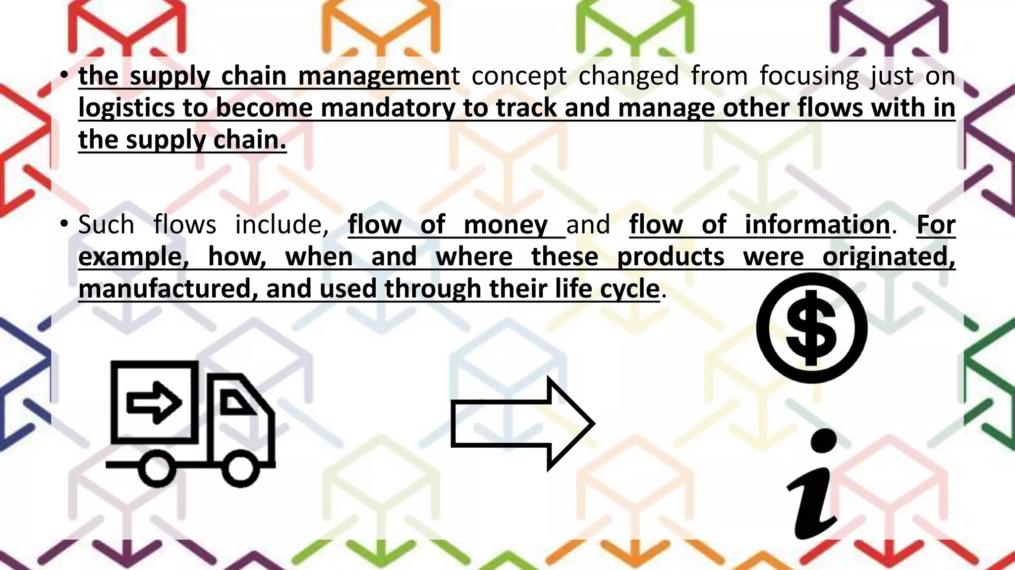 • the supply chain management concept changed from focusing just on
logistics to become mandatory to track and manage other flows with in
the supply chain.
• Such flows include, flow of money and flow of information. For
example, how, when and where these products were originated,
manufactured, and used through their life cycle.
 