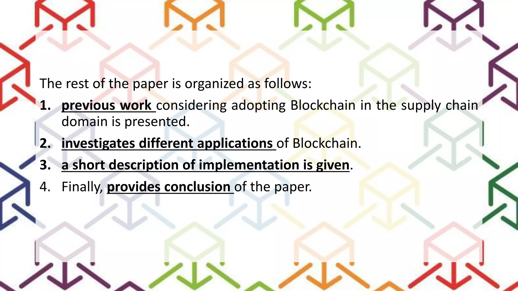 The rest of the paper is organized as follows:
1. previous work considering adopting Blockchain in the supply chain
domain is presented.
2. investigates different applications of Blockchain.
3. a short description of implementation is given.
4. Finally, provides conclusion of the paper.
 