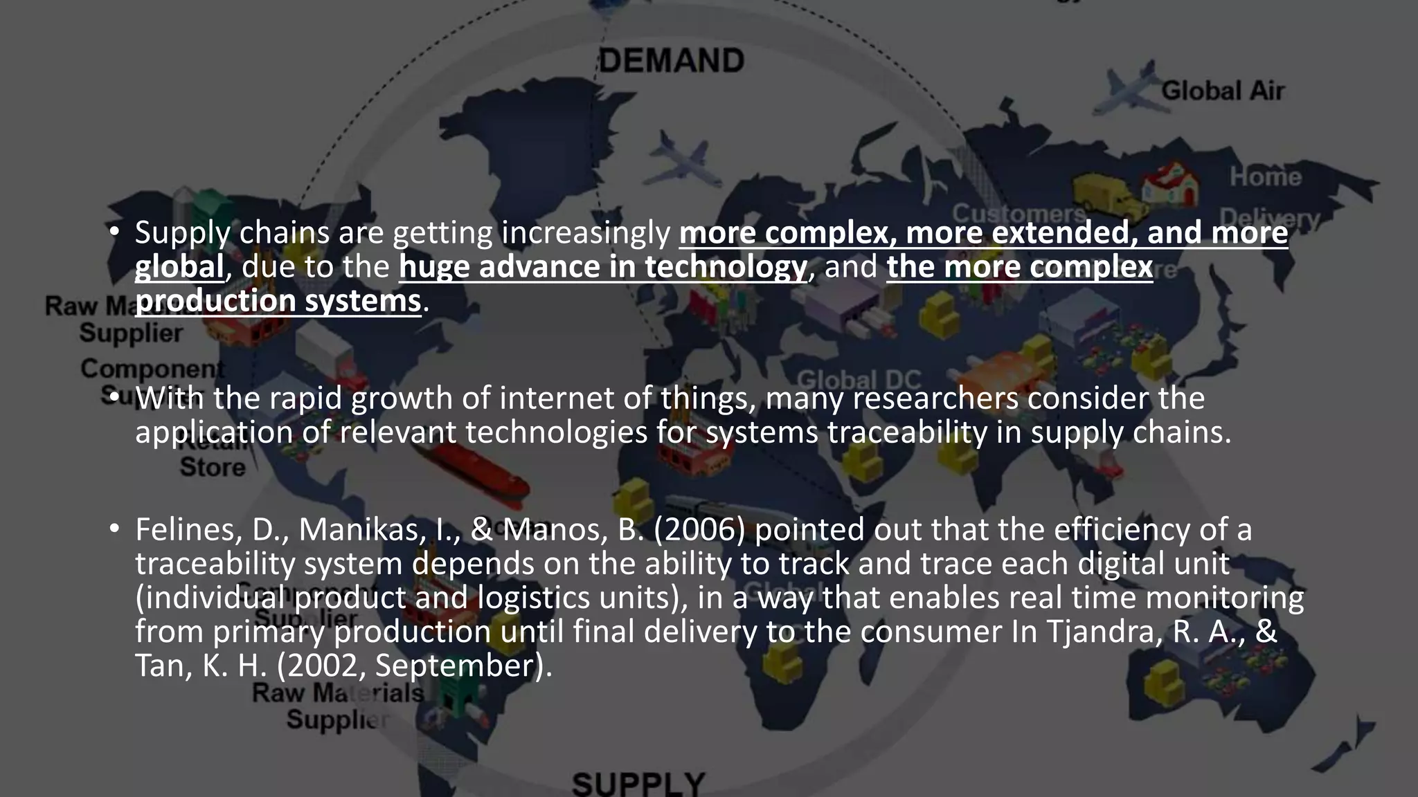 • Supply chains are getting increasingly more complex, more extended, and more
global, due to the huge advance in technology, and the more complex
production systems.
• With the rapid growth of internet of things, many researchers consider the
application of relevant technologies for systems traceability in supply chains.
• Felines, D., Manikas, I., & Manos, B. (2006) pointed out that the efficiency of a
traceability system depends on the ability to track and trace each digital unit
(individual product and logistics units), in a way that enables real time monitoring
from primary production until final delivery to the consumer In Tjandra, R. A., &
Tan, K. H. (2002, September).
 
