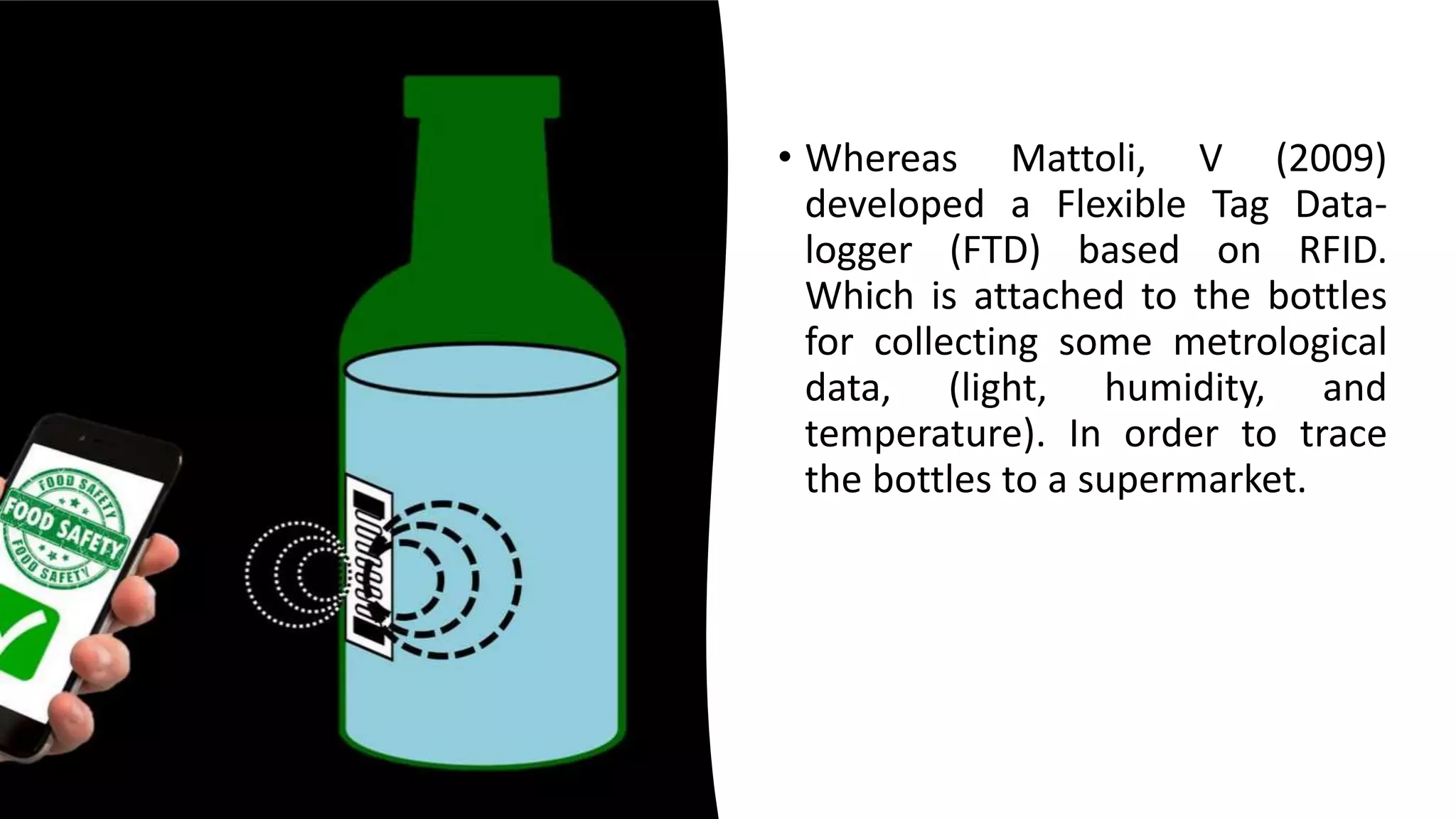 • Whereas Mattoli, V (2009)
developed a Flexible Tag Data-
logger (FTD) based on RFID.
Which is attached to the bottles
for collecting some metrological
data, (light, humidity, and
temperature). In order to trace
the bottles to a supermarket.
 